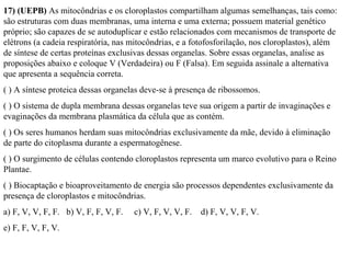 17) (UEPB) As mitocôndrias e os cloroplastos compartilham algumas semelhanças, tais como: 
são estruturas com duas membranas, uma interna e uma externa; possuem material genético 
próprio; são capazes de se autoduplicar e estão relacionados com mecanismos de transporte de 
elétrons (a cadeia respiratória, nas mitocôndrias, e a fotofosforilação, nos cloroplastos), além 
de síntese de certas proteínas exclusivas dessas organelas. Sobre essas organelas, analise as 
proposições abaixo e coloque V (Verdadeira) ou F (Falsa). Em seguida assinale a alternativa 
que apresenta a sequência correta. 
( ) A síntese proteica dessas organelas deve-se à presença de ribossomos. 
( ) O sistema de dupla membrana dessas organelas teve sua origem a partir de invaginações e 
evaginações da membrana plasmática da célula que as contém. 
( ) Os seres humanos herdam suas mitocôndrias exclusivamente da mãe, devido à eliminação 
de parte do citoplasma durante a espermatogênese. 
( ) O surgimento de células contendo cloroplastos representa um marco evolutivo para o Reino 
Plantae. 
( ) Biocaptação e bioaproveitamento de energia são processos dependentes exclusivamente da 
presença de cloroplastos e mitocôndrias. 
a) F, V, V, F, F. b) V, F, F, V, F. c) V, F, V, V, F. d) F, V, V, F, V. 
e) F, F, V, F, V. 
 