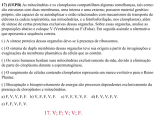 17) (UEPB) As mitocôndrias e os cloroplastos compartilham algumas semelhanças, tais como: 
são estruturas com duas membranas, uma interna e uma externa; possuem material genético 
próprio; são capazes de se autoduplicar e estão relacionados com mecanismos de transporte de 
elétrons (a cadeia respiratória, nas mitocôndrias, e a fotofosforilação, nos cloroplastos), além 
de síntese de certas proteínas exclusivas dessas organelas. Sobre essas organelas, analise as 
proposições abaixo e coloque V (Verdadeira) ou F (Falsa). Em seguida assinale a alternativa 
que apresenta a sequência correta. 
( ) A síntese proteica dessas organelas deve-se à presença de ribossomos. 
( ) O sistema de dupla membrana dessas organelas teve sua origem a partir de invaginações e 
evaginações da membrana plasmática da célula que as contém. 
( ) Os seres humanos herdam suas mitocôndrias exclusivamente da mãe, devido à eliminação 
de parte do citoplasma durante a espermatogênese. 
( ) O surgimento de células contendo cloroplastos representa um marco evolutivo para o Reino 
Plantae. 
( ) Biocaptação e bioaproveitamento de energia são processos dependentes exclusivamente da 
presença de cloroplastos e mitocôndrias. 
a) F, V, V, F, F. b) V, F, F, V, F. c) V, F, V, V, F. d) F, V, V, F, V. 
e) F, F, V, F, V. 
17. V; F; V; V; F. 
 