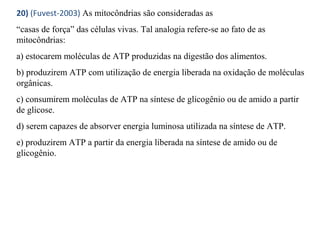 20) (Fuvest-2003) As mitocôndrias são consideradas as 
“casas de força” das células vivas. Tal analogia refere-se ao fato de as 
mitocôndrias: 
a) estocarem moléculas de ATP produzidas na digestão dos alimentos. 
b) produzirem ATP com utilização de energia liberada na oxidação de moléculas 
orgânicas. 
c) consumirem moléculas de ATP na síntese de glicogênio ou de amido a partir 
de glicose. 
d) serem capazes de absorver energia luminosa utilizada na síntese de ATP. 
e) produzirem ATP a partir da energia liberada na síntese de amido ou de 
glicogênio. 
 