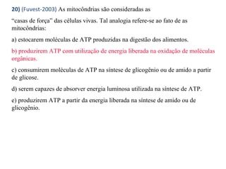 20) (Fuvest-2003) As mitocôndrias são consideradas as 
“casas de força” das células vivas. Tal analogia refere-se ao fato de as 
mitocôndrias: 
a) estocarem moléculas de ATP produzidas na digestão dos alimentos. 
b) produzirem ATP com utilização de energia liberada na oxidação de moléculas 
orgânicas. 
c) consumirem moléculas de ATP na síntese de glicogênio ou de amido a partir 
de glicose. 
d) serem capazes de absorver energia luminosa utilizada na síntese de ATP. 
e) produzirem ATP a partir da energia liberada na síntese de amido ou de 
glicogênio. 
 