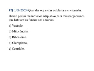 22) (UEL-2003) Qual das organelas celulares mencionadas 
abaixo possui menor valor adaptativo para microorganismos 
que habitam os fundos dos oceanos? 
a) Vacúolo. 
b) Mitocôndria. 
c) Ribossomo. 
d) Cloroplasto. 
e) Centríolo. 
 