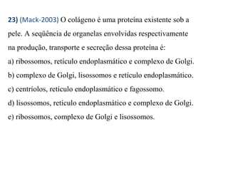 23) (Mack-2003) O colágeno é uma proteína existente sob a 
pele. A seqüência de organelas envolvidas respectivamente 
na produção, transporte e secreção dessa proteína é: 
a) ribossomos, retículo endoplasmático e complexo de Golgi. 
b) complexo de Golgi, lisossomos e retículo endoplasmático. 
c) centríolos, retículo endoplasmático e fagossomo. 
d) lisossomos, retículo endoplasmático e complexo de Golgi. 
e) ribossomos, complexo de Golgi e lisossomos. 
 