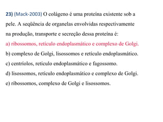 23) (Mack-2003) O colágeno é uma proteína existente sob a 
pele. A seqüência de organelas envolvidas respectivamente 
na produção, transporte e secreção dessa proteína é: 
a) ribossomos, retículo endoplasmático e complexo de Golgi. 
b) complexo de Golgi, lisossomos e retículo endoplasmático. 
c) centríolos, retículo endoplasmático e fagossomo. 
d) lisossomos, retículo endoplasmático e complexo de Golgi. 
e) ribossomos, complexo de Golgi e lisossomos. 
 