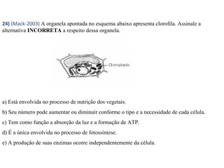24) (Mack-2003) A organela apontada no esquema abaixo apresenta clorofila. Assinale a 
alternativa INCORRETA a respeito dessa organela. 
a) Está envolvida no processo de nutrição dos vegetais. 
b) Seu número pode aumentar ou diminuir conforme o tipo e a necessidade de cada célula. 
c) Tem como função a absorção da luz e a formação de ATP. 
d) É a única envolvida no processo de fotossíntese. 
e) A produção de suas enzimas ocorre independentemente da célula. 
 