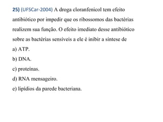 25) (UFSCar-2004) A droga cloranfenicol tem efeito 
antibiótico por impedir que os ribossomos das bactérias 
realizem sua função. O efeito imediato desse antibiótico 
sobre as bactérias sensíveis a ele é inibir a síntese de 
a) ATP. 
b) DNA. 
c) proteínas. 
d) RNA mensageiro. 
e) lipídios da parede bacteriana. 
 