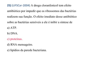 25) (UFSCar-2004) A droga cloranfenicol tem efeito 
antibiótico por impedir que os ribossomos das bactérias 
realizem sua função. O efeito imediato desse antibiótico 
sobre as bactérias sensíveis a ele é inibir a síntese de 
a) ATP. 
b) DNA. 
c) proteínas. 
d) RNA mensageiro. 
e) lipídios da parede bacteriana. 
 