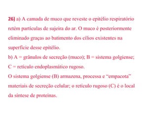 26) a) A camada de muco que reveste o epitélio respiratório 
retém partículas de sujeira do ar. O muco é posteriormente 
eliminado graças ao batimento dos cílios existentes na 
superfície desse epitélio. 
b) A = grânulos de secreção (muco); B = sistema golgiense; 
C = retículo endoplasmático rugoso. 
O sistema golgiense (B) armazena, processa e “empacota” 
materiais de secreção celular; o retículo rugoso (C) é o local 
da síntese de proteínas. 
 