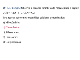 29) (UEPB-2006) Observe a equação simplificada representada a seguir: 
CO2 + H2O ® (CH2O) + O2 
Esta reação ocorre nos organóides celulares denominados: 
a) Mitocôndrias 
b) Cloroplastos 
c) Ribossomos 
d) Lisossomos 
e) Golgiossomos 
 