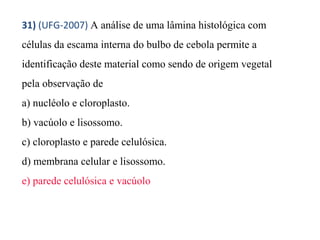 31) (UFG-2007) A análise de uma lâmina histológica com 
células da escama interna do bulbo de cebola permite a 
identificação deste material como sendo de origem vegetal 
pela observação de 
a) nucléolo e cloroplasto. 
b) vacúolo e lisossomo. 
c) cloroplasto e parede celulósica. 
d) membrana celular e lisossomo. 
e) parede celulósica e vacúolo 
 