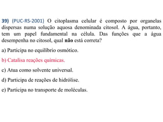 39) (PUC-RS-2001) O citoplasma celular é composto por organelas 
dispersas numa solução aquosa denominada citosol. A água, portanto, 
tem um papel fundamental na célula. Das funções que a água 
desempenha no citosol, qual não está correta? 
a) Participa no equilíbrio osmótico. 
b) Catalisa reações químicas. 
c) Atua como solvente universal. 
d) Participa de reações de hidrólise. 
e) Participa no transporte de moléculas. 
 