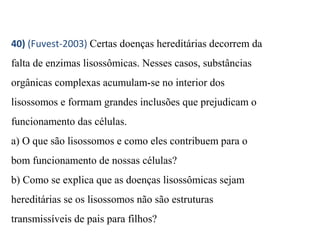 40) (Fuvest-2003) Certas doenças hereditárias decorrem da 
falta de enzimas lisossômicas. Nesses casos, substâncias 
orgânicas complexas acumulam-se no interior dos 
lisossomos e formam grandes inclusões que prejudicam o 
funcionamento das células. 
a) O que são lisossomos e como eles contribuem para o 
bom funcionamento de nossas células? 
b) Como se explica que as doenças lisossômicas sejam 
hereditárias se os lisossomos não são estruturas 
transmissíveis de pais para filhos? 
 