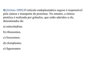 4) (Unitau-1995) O retículo endoplasmático rugoso é responsável 
pela síntese e transporte de proteínas. No entanto, a síntese 
protéica é realizada por grânulos, que estão aderidos a ele, 
denominados de: 
a) mitocôndrias. 
b) ribossomos. 
c) lisossomos. 
d) cloroplastos. 
e) fagossomos 
 