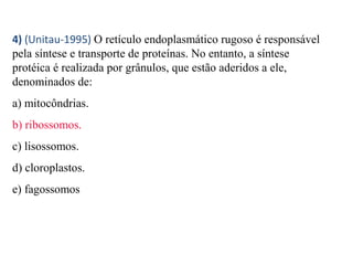 4) (Unitau-1995) O retículo endoplasmático rugoso é responsável 
pela síntese e transporte de proteínas. No entanto, a síntese 
protéica é realizada por grânulos, que estão aderidos a ele, 
denominados de: 
a) mitocôndrias. 
b) ribossomos. 
c) lisossomos. 
d) cloroplastos. 
e) fagossomos 
 
