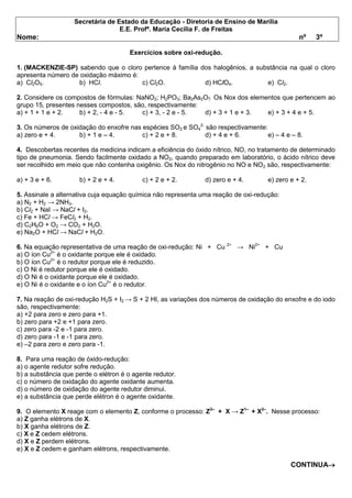 Secretária de Estado da Educação - Diretoria de Ensino de Marília 
E.E. Profª. Maria Cecília F. de Freitas 
Nome: nº 3º Exercícios sobre oxi-redução. 1. (MACKENZIE-SP) sabendo que o cloro pertence à família dos halogênios, a substância na qual o cloro apresenta número de oxidação máximo é: a) Cl2O5. b) HCl. c) Cl2O. d) HClO4. e) Cl2. 2. Considere os compostos de fórmulas: NaNO2; H2PO3; Ba2As2O7. Os Nox dos elementos que pertencem ao grupo 15, presentes nesses compostos, são, respectivamente: a) + 1 + 1 e + 2. b) + 2, - 4 e - 5. c) + 3, - 2 e - 5. d) + 3 + 1 e + 3. e) + 3 + 4 e + 5. 3. Os números de oxidação do enxofre nas espécies SO2 e SO42- são respectivamente: a) zero e + 4. b) + 1 e – 4. c) + 2 e + 8. d) + 4 e + 6. e) – 4 e – 8. 4. Descobertas recentes da medicina indicam a eficiência do óxido nítrico, NO, no tratamento de determinado tipo de pneumonia. Sendo facilmente oxidado a NO2, quando preparado em laboratório, o ácido nítrico deve ser recolhido em meio que não contenha oxigênio. Os Nox do nitrogênio no NO e NO2 são, respectivamente: a) + 3 e + 6. b) + 2 e + 4. c) + 2 e + 2. d) zero e + 4. e) zero e + 2. 5. Assinale a alternativa cuja equação química não representa uma reação de oxi-redução: a) N2 + H2 → 2NH3. b) Cl2 + NaI → NaCl + I2. c) Fe + HCl → FeCl2 + H2. d) C2H6O + O2 → CO2 + H2O. e) Na2O + HCl → NaCl + H2O. 6. Na equação representativa de uma reação de oxi-redução: Ni + Cu 2+ → Ni2+ + Cu a) O íon Cu2+ é o oxidante porque ele é oxidado. b) O íon Cu2+ é o redutor porque ele é reduzido. c) O Ni é redutor porque ele é oxidado. d) O Ni é o oxidante porque ele é oxidado. e) O Ni é o oxidante e o íon Cu2+ é o redutor. 7. Na reação de oxi-redução H2S + I2 → S + 2 HI, as variações dos números de oxidação do enxofre e do iodo são, respectivamente: a) +2 para zero e zero para +1. b) zero para +2 e +1 para zero. c) zero para -2 e -1 para zero. d) zero para -1 e -1 para zero. e) –2 para zero e zero para -1. 8. Para uma reação de óxido-redução: a) o agente redutor sofre redução. b) a substância que perde o elétron é o agente redutor. c) o número de oxidação do agente oxidante aumenta. d) o número de oxidação do agente redutor diminui. e) a substância que perde elétron é o agente oxidante. 9. O elemento X reage com o elemento Z, conforme o processo: Z3– + X → Z1– + X2–. Nesse processo: a) Z ganha elétrons de X. b) X ganha elétrons de Z. c) X e Z cedem elétrons. d) X e Z perdem elétrons. e) X e Z cedem e ganham elétrons, respectivamente. CONTINUA  