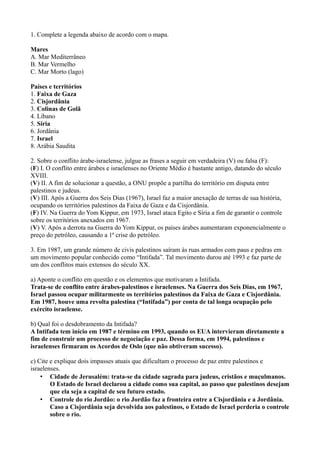 1. Complete a legenda abaixo de acordo com o mapa.
Mares
A. Mar Mediterrâneo
B. Mar Vermelho
C. Mar Morto (lago)
Países e territórios
1. Faixa de Gaza
2. Cisjordânia
3. Colinas de Golã
4. Líbano
5. Síria
6. Jordânia
7. Israel
8. Arábia Saudita
2. Sobre o conflito árabe-israelense, julgue as frases a seguir em verdadeira (V) ou falsa (F):
(F) I. O conflito entre árabes e israelenses no Oriente Médio é bastante antigo, datando do século
XVIII.
(V) II. A fim de solucionar a questão, a ONU propõe a partilha do território em disputa entre
palestinos e judeus.
(V) III. Após a Guerra dos Seis Dias (1967), Israel faz a maior anexação de terras de sua história,
ocupando os territórios palestinos da Faixa de Gaza e da Cisjordânia.
(F) IV. Na Guerra do Yom Kippur, em 1973, Israel ataca Egito e Síria a fim de garantir o controle
sobre os territórios anexados em 1967.
(V) V. Após a derrota na Guerra do Yom Kippur, os países árabes aumentaram exponencialmente o
preço do petróleo, causando a 1ª crise do petróleo.
3. Em 1987, um grande número de civis palestinos saíram às ruas armados com paus e pedras em
um movimento popular conhecido como “Intifada”. Tal movimento durou até 1993 e faz parte de
um dos conflitos mais extensos do século XX.
a) Aponte o conflito em questão e os elementos que motivaram a Intifada.
Trata-se de conflito entre árabes-palestinos e israelenses. Na Guerra dos Seis Dias, em 1967,
Israel passou ocupar militarmente os territórios palestinos da Faixa de Gaza e Cisjordânia.
Em 1987, houve uma revolta palestina (“Intifada”) por conta de tal longa ocupação pelo
exército israelense.
b) Qual foi o desdobramento da Intifada?
A Intifada tem início em 1987 e término em 1993, quando os EUA intervieram diretamente a
fim de construir um processo de negociação e paz. Dessa forma, em 1994, palestinos e
israelenses firmaram os Acordos de Oslo (que não obtiveram sucesso).
c) Cite e explique dois impasses atuais que dificultam o processo de paz entre palestinos e
israelenses.
• Cidade de Jerusalém: trata-se da cidade sagrada para judeus, cristãos e muçulmanos.
O Estado de Israel declarou a cidade como sua capital, ao passo que palestinos desejam
que ela seja a capital de seu futuro estado.
• Controle do rio Jordão: o rio Jordão faz a fronteira entre a Cisjordânia e a Jordânia.
Caso a Cisjordânia seja devolvida aos palestinos, o Estado de Israel perderia o controle
sobre o rio.
 