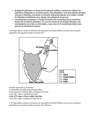 • Refugiados palestinos: ao longo das décadas de conflitos, centenas de milhares de
palestinos refugiaram-se em outros países. Tais refugiados e seus descendentes desejam
retornar à Palestina, entretanto o território onde possivelmente será criado o Estado
da Palestina é insuficiente para abrigar tal contingente de pessoas.
• Assentamentos israelenses: o Estado de Israel criou assentamentos de israelenses
dentro dos territórios palestinos. No caso da criação de um Estado Palestino, tais
assentamentos deveriam ser destruídos, o que causa forte insatisfação dentre uma
parcela da sociedade israelense.
4. O mapa abaixo retrata as fronteiras de uma parte do Oriente Médio, em um certo momento
geopolítico da segunda metade do século XX:
O mapa representa as fronteiras:
a) da partilha da região proposta pela ONU.
b) do armistício assinado após a fundação de Israel.
c) de 1967, após a expansão de Israel.
d) de 1973, após a Guerra ddos Seis Dias.
e) de 1981, após o acordo de Camp David.
5. O mapa abaixo retrata as fronteiras de uma parte do Oriente Médio, em um certo momento
geopolítico da segunda metade do século XX. Observe:
 