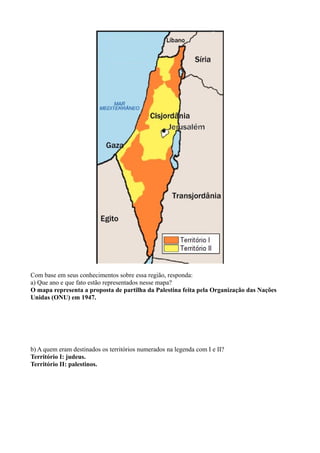 Com base em seus conhecimentos sobre essa região, responda:
a) Que ano e que fato estão representados nesse mapa?
O mapa representa a proposta de partilha da Palestina feita pela Organização das Nações
Unidas (ONU) em 1947.
b) A quem eram destinados os territórios numerados na legenda com I e II?
Território I: judeus.
Território II: palestinos.
 