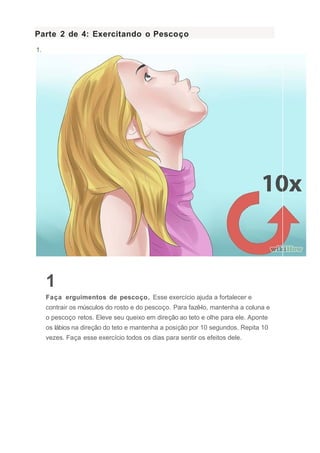 Parte 2 de 4: Exercitando o Pescoço
1.
1
Faça erguimentos de pescoço. Esse exercício ajuda a fortalecer e
contrair os músculos do rosto e do pescoço. Para fazê-lo, mantenha a coluna e
o pescoço retos. Eleve seu queixo em direção ao teto e olhe para ele. Aponte
os lábios na direção do teto e mantenha a posição por 10 segundos. Repita 10
vezes. Faça esse exercício todos os dias para sentir os efeitos dele.
 