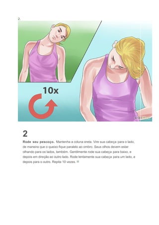2.
2
Rode seu pescoço. Mantenha a coluna ereta. Vire sua cabeça para o lado,
de maneira que o queixo fique paralelo ao ombro. Seus olhos devem estar
olhando para os lados, também. Gentilmente rode sua cabeça para baixo, e
depois em direção ao outro lado. Rode lentamente sua cabeça para um lado, e
depois para o outro. Repita 10 vezes. [2]
 