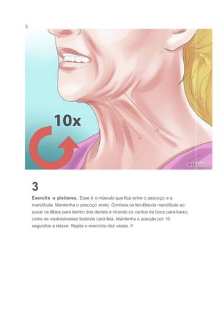 3.
3
Exercite o platisma. Esse é o músculo que fica entre o pescoço e a
mandíbula. Mantenha o pescoço ereto. Contraia os tendões da mandíbula ao
puxar os lábios para dentro dos dentes e virando os cantos da boca para baixo,
como se vocêestivesse fazendo cara feia. Mantenha a posição por 10
segundos e relaxe. Repita o exercício dez vezes. [3]
 
