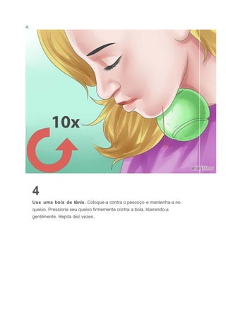 4.
4
Use uma bola de tênis. Coloque-a contra o pescoço e mantenha-a no
queixo. Pressione seu queixo firmemente contra a bola, liberando-a
gentilmente. Repita dez vezes.
 