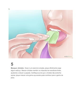 5.
5
Masque chiclete. Esse é um exercício simples, jáque dificilmente exige
algum esforço. Mascar chiclete mantém os músculos da mandíbula fortes,
ajudando a reduzir a papada. Certifique-se de que o chiclete não contenha
açúcar, jáque mascar uma goma açucarada pode contribuir para o ganho de
peso.
 