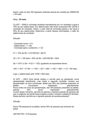 Assim, cada um dos 720 ingressos restantes deverá ser vendido por 39600/720
= 55 reais

Resp.: 55 reais.

3) (UFF – 2006) A comissão recebida mensalmente por um vendedor é igual a
10% de seu salário-base. Em determinado mês foram acrescidos R$ 120,00 à
comissão do vendedor. Assim, o valor total da comissão passou a ser igual a
25% de seu salário-base. Determine, a partir dessas informações, o valor do
salário-base do vendedor.

Solução:

- Comissão inicial -> C1;
- Salário-base —-> Sb;
- Comissão após o acréscimo –> C2

C1 = 10% de Sb = (10/100)*Sb = Sb/10

C2 = C1 + 120 reais = 25% de Sb = (25/100)*Sb = Sb/4

Sb = 10*C1 e Sb = 4*(C1 + 120). Igualando as expressões temos

10C1 = 4C1 + 4*120 —> 10C1 – 4C1 = 480 —> 6C1 = 480 —> C1 = 80 reais.

Logo, o salário-base será 10*80 = 800 reais.

4) (UFF – 2001) Uma banda aceitou o convite para se apresentar numa
apresentação beneficente, mas impôs a seguinte condição: iniciaria sua
apresentação na hora combinada, desde que 50% das pessoas presentes na
platéia           houvessem               ingressado            gratuitamente.
Pouco antes do início da apresentação, das 700 pessoas presentes na platéia,
apenas          30%           havia          ingressado         gratuitamente.
A partir desse momento, permitiu-se apenas o ingresso gratuito de pessoas até
que a exigência da banda fosse exigida,e então o acesso à platéia foi fechado.
Nesse período, permitiu-se o ingresso gratuito de quantas pessoas?

Solução:

Havia 700 pessoas já na platéia, sendo 30% de pessoas que entraram de
graça.

(30/100)*700 = 210 pessoas.
 