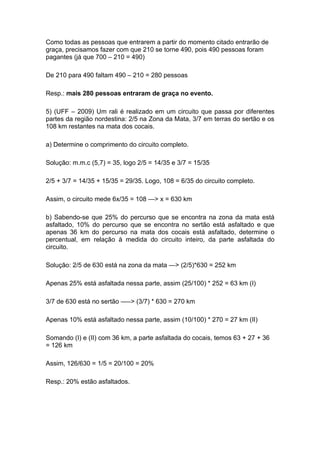 Como todas as pessoas que entrarem a partir do momento citado entrarão de
graça, precisamos fazer com que 210 se torne 490, pois 490 pessoas foram
pagantes (já que 700 – 210 = 490)

De 210 para 490 faltam 490 – 210 = 280 pessoas

Resp.: mais 280 pessoas entraram de graça no evento.

5) (UFF – 2009) Um rali é realizado em um circuito que passa por diferentes
partes da região nordestina: 2/5 na Zona da Mata, 3/7 em terras do sertão e os
108 km restantes na mata dos cocais.

a) Determine o comprimento do circuito completo.

Solução: m.m.c (5,7) = 35, logo 2/5 = 14/35 e 3/7 = 15/35

2/5 + 3/7 = 14/35 + 15/35 = 29/35. Logo, 108 = 6/35 do circuito completo.

Assim, o circuito mede 6x/35 = 108 —> x = 630 km

b) Sabendo-se que 25% do percurso que se encontra na zona da mata está
asfaltado, 10% do percurso que se encontra no sertão está asfaltado e que
apenas 36 km do percurso na mata dos cocais está asfaltado, determine o
percentual, em relação à medida do circuito inteiro, da parte asfaltada do
circuito.

Solução: 2/5 de 630 está na zona da mata —> (2/5)*630 = 252 km

Apenas 25% está asfaltada nessa parte, assim (25/100) * 252 = 63 km (I)

3/7 de 630 está no sertão —–> (3/7) * 630 = 270 km

Apenas 10% está asfaltado nessa parte, assim (10/100) * 270 = 27 km (II)

Somando (I) e (II) com 36 km, a parte asfaltada do cocais, temos 63 + 27 + 36
= 126 km

Assim, 126/630 = 1/5 = 20/100 = 20%

Resp.: 20% estão asfaltados.
 