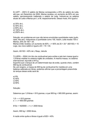 6) (UFF – 2001) O salário de Marisa correspondia a 25% do salário de Leila,
até que, em Dezembro de 2000, Marisa recebeu um aumento de 60% em seu
salário, permanecendo inalterado o salário de Leila. Indicam-se os salários
atuais de Leila e Marisa por L e M, respectivamente. Desse modo, M é igual a:

a) 25% de L
b) 40% de L
c) 60% de L
d) 100% de L
e) 250% de L

Solução: em problemas em que não temos envolvidas quantidades reais (quilo,
reais, litro etc), indiquemos a quantidade como 100. Assim, Leila recebe 100 e
Marisa, 25% de 100 = 25.
Marisa então recebeu um aumento de 60% —> 60% de 25 = 25 * (60/100) = 15
Logo, seu novo salário é igual a 25 + 15 = 40.

Assim, 40/100 = 40% de L Resp.: letra b

7) (UERJ – 2004) Um litro de combustível para aviões a jato tem massa igual a
1,8 libras medida no sistema inglês de unidades. A mesma massa, no sistema
internacional, equivale a 810 g.
Suponha que o tanque de um determinado tipo de avião, quando cheio, contém
900 kg de combustível.
Se, por engano, a massa de 900 kg de combustível for medida em uma
balança calibrada em libras, podemos afirmar que a porcentagem preenchida
do tanque desse avião será de:

a) 9%
b) 45%
c) 50%
d) 90%

Solução:

Sabemos que 1,8 libras = 810 gramas, e que 900 kg = 900.000 gramas, assim:

1,8 —–> 810 gramas
x ——> 900.000 gramas

810x = 1620000 —> x = 2000 libras

Assim, 900 kg = 2000 libras.

A razão entre quilos e libras é igual a 9/20 = 45%
 
