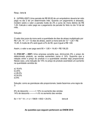 Resp.: letra b

8. (UFRRJ-2007) Uma parcela de R$ 90,00 de um empréstimo deveria ter sido
paga no dia 2 de um determinado mês. Quando um pagamento é atrasado,
incidem sobre o valor a parcela multa de 2% e juros de mora diários de R$
1,20. Calcule o valor pago se o pagamento da parcela for feito no dia 14 de tal
mês.

Solução:

O valor dos juros da mora será a quantidade de dias de atraso multiplicado por
R$ 1,20. 14 – 2 = 12 dias de atraso, assim a mora será de 12 * 1,20 = R$
14,40. A multa de 2% será igual a 2% de 90, que é igual a R$ 1,80.

Assim, o valor a ser pago será 90 + 1,80 + 14,40 = R$ 106,20

9) (FGV-SP – 2007) Uma empresa acredita que, diminuindo 8% o preço de
determinado produto, as vendas aumentam cerca d 14%. Suponha que a
relação entre o preço do produto e a quantidade vendida seja proporcional.
Nesse caso, uma redução de 14% no preço do produto acarretará um aumento
na quantidade vendida de:

a) 18,4%
b) 20%
c) 26,5%
d) 24,5%
e) 8%

Solução: como as grandezas são proporcionais, basta fazermos uma regra de
3:

8% de desconto ———-> 14% no aumento das vendas
14% de desconto ———> x% no aumento das vendas

8x = 14 * 14 —> x = 196/8 = 49/2 = 24,5%.             letra d




            As questões que seguem pertencem ao ENEM 2010
 