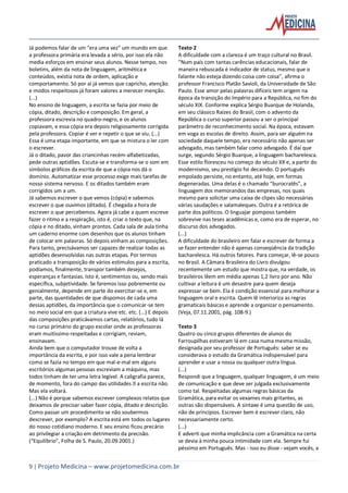 9 | Projeto Medicina – www.projetomedicina.com.br
Já podemos falar de um "era uma vez" um mundo em que
a professora primária era levada a sério, por isso ela não
media esforços em ensinar seus alunos. Nesse tempo, nos
boletins, além da nota de linguagem, aritmética e
conteúdos, existia nota de ordem, aplicação e
comportamento. Só por aí já vemos que capricho, atenção
e modos respeitosos já foram valores a merecer menção.
(...)
No ensino de linguagem, a escrita se fazia por meio de
cópia, ditado, descrição e composição. Em geral, a
professora escrevia no quadro-negro, e os alunos
copiavam, e essa cópia era depois religiosamente corrigida
pela professora. Copiar é ver e repetir o que se viu. (...)
Essa é uma etapa importante, em que se mistura o ler com
o escrever.
Já o ditado, pavor das criancinhas recém-alfabetizadas,
pede outras aptidões. Escuta-se e transforma-se o som em
símbolos gráficos da escrita de que a cópia nos dá o
domínio. Automatizar esse processo exige mais tarefas de
nosso sistema nervoso. E os ditados também eram
corrigidos um a um.
Já sabemos escrever o que vemos (cópia) e sabemos
escrever o que ouvimos (ditado). É chegada a hora de
escrever o que percebemos. Agora já cabe a quem escreve
fazer o ritmo e a respiração, isto é, criar o texto que, na
cópia e no ditado, vinham prontos. Cada sala de aula tinha
um caderno enorme com desenhos que os alunos tinham
de colocar em palavras. Só depois vinham as composições.
Para tanto, precisávamos ser capazes de realizar todas as
aptidões desenvolvidas nas outras etapas. Por termos
praticado a transposição de vários estímulos para a escrita,
podíamos, finalmente, transpor também desejos,
esperanças e fantasias. Isto é, sentimentos ou, sendo mais
específica, subjetividade. Se faremos isso pobremente ou
genialmente, depende em parte do exercitar-se e, em
parte, das quantidades de que dispomos de cada uma
dessas aptidões, da importância que o comunicar-se tem
no meio social em que a criatura vive etc. etc. (...) E depois
das composições praticávamos cartas, relatórios, tudo lá
no curso primário do grupo escolar onde as professoras
eram muitíssimo respeitadas e corrigiam, reviam,
ensinavam.
Ainda bem que o computador trouxe de volta a
importância da escrita, e por isso vale a pena lembrar
como se fazia no tempo em que mal-e-mal em alguns
escritórios algumas pessoas escreviam a máquina, mas
todos tinham de ter uma letra legível. A caligrafia parece,
Mas ela voltará.
(...) Não é porque sabemos escrever complexos relatos que
deixamos de precisar saber fazer cópia, ditado e descrição.
Como passar um procedimento se não soubermos
descrever, por exemplo? A escrita está em todos os lugares
do nosso cotidiano moderno. E seu ensino ficou precário
ao privilegiar a criação em detrimento da precisão.
(“Equilíbrio”, Folha de S. Paulo, 20.09.2001.)
Texto 2
A dificuldade com a clareza é um traço cultural no Brasil.
“Num país com tantas carências educacionais, falar de
maneira rebuscada é indicador de status, mesmo que o
falante não esteja dizendo coisa com coisa”, afirma o
professor Francisco Platão Savioli, da Universidade de São
Paulo. Esse amor pelas palavras difíceis tem origem na
época da transição do Império para a República, no fim do
século XIX. Conforme explica Sérgio Buarque de Holanda,
em seu clássico Raízes do Brasil, com o advento da
República o curso superior passou a ser o principal
parâmetro de reconhecimento social. Na época, estavam
em voga as escolas de direito. Assim, para ser alguém na
sociedade daquele tempo, era necessário não apenas ser
advogado, mas também falar como advogado. É daí que
surge, segundo Sérgio Buarque, a linguagem bacharelesca.
Esse estilo floresceu no começo do século XX e, a partir do
modernismo, seu prestígio foi decaindo. O português
empolado persiste, no entanto, até hoje, em formas
degeneradas. Uma delas é o chamado “burocratês”, a
linguagem dos memorandos das empresas, nos quais
mesmo para solicitar uma caixa de clipes são necessárias
várias saudações e salamaleques. Outra é a retórica de
parte dos políticos. O linguajar pomposo também
sobrevive nas teses acadêmicas e, como era de esperar, no
discurso dos advogados.
(...)
A dificuldade do brasileiro em falar e escrever de forma a
se fazer entender não é apenas conseqüência da tradição
bacharelesca. Há outros fatores. Para começar, lê-se pouco
no Brasil. A Câmara Brasileira do Livro divulgou
recentemente um estudo que mostra que, na verdade, os
brasileiros lêem em média apenas 1,2 livro por ano. Não
cultivar a leitura é um desastre para quem deseja
expressar-se bem. Ela é condição essencial para melhorar a
linguagem oral e escrita. Quem lê interioriza as regras
gramaticais básicas e aprende a organizar o pensamento.
(Veja, 07.11.2001, pág. 108-9.)
Texto 3
Quatro ou cinco grupos diferentes de alunos do
Farroupilhas estiveram lá em casa numa mesma missão,
designada por seu professor de Português: saber se eu
considerava o estudo da Gramática indispensável para
aprender e usar a nossa ou qualquer outra língua.
(...)
Respondi que a linguagem, qualquer linguagem, é um meio
de comunicação e que deve ser julgada exclusivamente
como tal. Respeitadas algumas regras básicas da
Gramática, para evitar os vexames mais gritantes, as
outras são dispensáveis. A sintaxe é uma questão de uso,
não de princípios. Escrever bem é escrever claro, não
necessariamente certo.
(...)
E adverti que minha implicância com a Gramática na certa
se devia à minha pouca intimidade com ela. Sempre fui
péssimo em Português. Mas - isso eu disse - vejam vocês, a
 