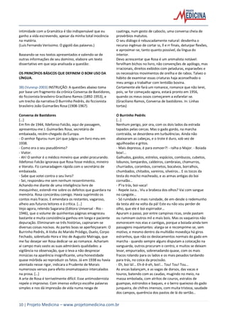 10 | Projeto Medicina – www.projetomedicina.com.br
intimidade com a Gramática é tão indispensável que eu
ganho a vida escrevendo, apesar da minha total inocência
na matéria.
(Luís Fernando Veríssimo. O gigolô das palavras.)
Baseando-se nos textos apresentados e valendo-se de
outras informações de seu domínio, elabore um texto
dissertativo em que seja analisada a questão:
OS PRINCÍPIOS BÁSICOS QUE DEFINEM O BOM USO DA
LÍNGUA.
38) (Vunesp-2003) INSTRUÇÃO: A questões abaixo toma
por base um fragmento da crônica Conversa de Bastidores,
do ficcionista brasileiro Graciliano Ramos (1892-1953), e
um trecho da narrativa O Burrinho Pedrês, do ficcionista
brasileiro João Guimarães Rosa (1908-1967).
Conversa de Bastidores
[…]
Em fim de 1944, Ildefonso Falcão, aqui de passagem,
apresentou-me J. Guimarães Rosa, secretário de
embaixada, recém-chegado da Europa.
- O senhor figurou num júri que julgou um livro meu em
1938.
- Como era o seu pseudônimo?
- Viator.
- Ah! O senhor é o médico mineiro que andei procurando.
Ildefonso Falcão ignorava que Rosa fosse médico, mineiro
e literato. Fiz camaradagem rápida com o secretário de
embaixada.
- Sabe que votei contra o seu livro?
- Sei, respondeu-me sem nenhum ressentimento.
Achando-me diante de uma inteligência livre de
mesquinhez, estendi-me sobre os defeitos que guardara na
memória. Rosa concordou comigo. Havia suprimido os
contos mais fracos. E emendara os restantes, vagaroso,
alheio aos futuros leitores e à crítica. […]
Vejo agora, relendo Sagarana (Editora Universal - Rio -
1946), que o volume de quinhentas páginas emagreceu
bastante e muita consistência ganhou em longa e paciente
depuração. Eliminaram-se três histórias, capinaram-se
diversas coisas nocivas. As partes boas se aperfeiçoaram: O
Burrinho Pedrês, A Volta do Marido Pródigo, Duelo, Corpo
Fechado, sobretudo Hora e Vez de Augusto Matraga, que
me faz desejar ver Rosa dedicar-se ao romance. Achariam
aí campo mais vasto as suas admiráveis qualidades: a
vigilância na observação, que o leva a não desprezar
minúcias na aparência insignificante, uma honestidade
quase mórbida ao reproduzir os fatos. Já em 1938 eu havia
atentado nesse rigor, indicara a Prudente de Morais
numerosos versos para efeito onomatopaico intercalados
na prosa. […]
A arte de Rosa é terrivelmente difícil. Esse antimodernista
repele o improviso. Com imenso esforço escolhe palavras
simples e nos dá impressão de vida numa nesga de
caatinga, num gesto de caboclo, uma conversa cheia de
provérbios matutos.
O seu diálogo é rebuscadamente natural: desdenha o
recurso ingênuo de cortar ss, ll e rr finais, deturpar flexões,
e aproximar-se, tanto quanto possível, da língua do
interior.
Devo acrescentar que Rosa é um animalista notável:
fervilham bichos no livro, não convenções de apólogo, mas
irracionais, direitos exibidos com peladuras, esparavões e
os necessários movimentos de orelha e de rabos. Talvez o
hábito de examinar essas criaturas haja aconselhado o
meu amigo a trabalhar com lentidão bovina.
Certamente ele fará um romance, romance que não lerei,
pois, se for começado agora, estará pronto em 1956,
quando os meus ossos começarem a esfarelar-se.
(Graciliano Ramos, Conversa de bastidores. In: Linhas
tortas)
O Burrinho Pedrês
[…]
Nenhum perigo, por ora, com os dois lados da estrada
tapados pelas cercas. Mas o gado gordo, na marcha
contraída, se desordena em turbulências. Ainda não
abaixaram as cabeças, e o trote é duro, sob vez de
aguilhoadas e gritos.
- Mais depressa, é para esmoer?! - ralha o Major. - Boiada
boa!...
Galhudos, gaiolos, estrelos, espácios, combucos, cubetos,
lobunos, lompardos, caldeiros, cambraias, chamurros,
churriados, corombos, cornetos, bocalvos, borralhos,
chumbados, chitados, vareiros, silveiros… E os tocos da
testa do mocho macheado, e as armas antigas do boi
cornalão…
- P’ra trás, boi-vaca!
- Repele Juca… Viu a brabeza dos olhos? Vai com sangue
no cangote…
- Só ruindade e mais ruindade, de em-desde o redemunho
da testa até na volta da pá! Este eu não vou perder de
olho, que ele é boi espirrador…
Apuram o passo, por entre campinas ricas, onde pastam
ou ruminam outros mil e mais bois. Mas os vaqueiros não
esmorecem nos eias e cantigas, porque a boiada ainda tem
passagens inquietantes: alarga-se e recomprime-se, sem
motivo, e mesmo dentro da multidão movediça há giros
estranhos, que não os deslocamentos normais do gado em
marcha - quando sempre alguns disputam a colocação na
vanguarda, outros procuram o centro, e muitos se deixam
levar, empurrados, sobrenadando quase, com os mais
fracos rolando para os lados e os mais pesados tardando
para trás, no coice da procissão.
- Eh, boi lá!… Eh-ê-ê-eh, boi!... Tou! Tou! Tou…
As ancas balançam, e as vagas de dorsos, das vacas e
touros, batendo com as caudas, mugindo no meio, na
massa embolada, com atritos de couros, estralos de
guampas, estrondos e baques, e o berro queixoso do gado
junqueira, de chifres imensos, com muita tristeza, saudade
dos campos, querência dos pastos de lá do sertão…
 