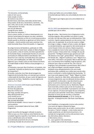 11 | Projeto Medicina – www.projetomedicina.com.br
“Um boi preto, um boi pintado,
cada um tem sua cor.
Cada coração um jeito
de mostrar o seu amor.”
Boi bem bravo, bate baixo, bota baba, boi berrando…
Dança doido, dá de duro, dá de dentro, dá direito… Vai,
vem, volta, vem na vara, vai não volta, vai varando…
“Todo passarinh’ do mato
tem seu pio diferente.
Cantiga de amor doído
não carece ter rompante…”.
Pouco a pouco, porém, os rostos se desempanam e os
homens tomam gesto de repouso nas selas, satisfeitos.
Que de trinta, trezentos ou três mil, só está quase pronta a
boiada quando as alimárias se aglutinam em bicho inteiro -
centopeia -, mesmo prestes assim para surpresas más.
(João Guimarães Rosa, O burrinho pedrês. In: Sagarana)
No artigo Conversa de Bastidores, publicado em 1946,
Graciliano Ramos revela haver votado em Maria Perigosa,
de Luís Jardim, e não em Contos, de Viator (pseudônimo
de Guimarães Rosa), no desempate final de um concurso
promovido em 1938 pela Editora José Olympio. Sem
desanimar com a derrota, Guimarães Rosa veio a publicar
seu livro, com modificações, em 1946, sob o título de
Sagarana, que o revelou como um dos maiores escritores
da modernidade no Brasil. Releia as duas passagens e, a
seguir,
a) interprete o que quer dizer Graciliano, no contexto, com
a expressão “achando-me diante de uma inteligência livre
de mesquinhez”;
b) localize, numa das cinco falas de personagens do
fragmento de Guimarães Rosa, um exemplo que confirme
a observação de Graciliano, de que o autor de Sagarana, ao
representar tais falas, “desdenha o recurso ingênuo de
cortar ss, ll e rr finais”.
39) (Enem Cancelado-2009) Iscute o que tô dizendo,
Seu dotô, seu corené:
De fome tão padecendo
Meus fio e minha muié.
Sem briga, questão nem guerra,
Meça desta grande terra
Umas tarefas pra eu!
Tenha pena do agregado
Não me dexê deserdado
PATATIVA DO ASSARE. A terra é naturá. In: Cordéis e
outros poemas.
Fortaleza: Universidade Federal do Ceará, 2008
(fragmento).
A partir da análise da linguagem utilizada no poema,
infere-se que o eu lírico revela-se como falante de uma
variedade linguística específica. Esse falante, em seu grupo
social, e identificado como um falante
a) escolarizado proveniente de uma metrópole.
b) sertanejo morador de uma área rural.
c) idoso que habita uma comunidade urbana.
d) escolarizado que habita uma comunidade do interior do
país.
e) estrangeiro que imigrou para uma comunidade do sul
do país.
40) (GV-2003) Leia atentamente o texto e responda à
questão que a ele se refere.
Briga de irmãos… Nós éramos cinco e brigávamos muito,
recordou Augusto, olhos perdidos num ponto X, quase
sorrindo. Isto não quer dizer que nos detestássemos. Pelo
contrário. A gente gostava bastante uns dos outros e não
podia viver na separação. Se um de nós ia para o colégio
(era longe o colégio, a viagem se fazia a cavalo, dez léguas
na estrada lamacenta, que o governo não conservava), os
outros ficavam tristes uma semana. Depois esqueciam,
mas a saudade do mano muitas vezes estragava o nosso
banho no poço, irritava ainda mais o malogro da caça de
passarinho: “Se Miguel estivesse aqui, garanto que você
não deixava o tiziu fugir”, gritava Édison. “Você assustou
ele falando alto… Miguel te quebrava a cara.” Miguel era o
mais velho, e fora fazer o seu ginásio. Não se sabe bem por
que a sua presença teria impedido a fuga do pássaro, nem
ainda por que o tapa no rosto de Tito, com o tiziu já
longínquo, teria remediado o acontecimento. Mas o fato é
que a figura de Miguel, evocada naquele instante,
embalava nosso desapontamento e de certo modo
participava dele, ajudando-nos a voltar para casa de mãos
vazias e a enfrentar o risinho malévolo dos Guimarães: “O
que é que vocês pegaram hoje?” “Nada.” Miguel era deste
tamanho, impunha-se. Além disto, sabia palavras difíceis,
inclusive xingamentos, que nos deixavam de boca aberta,
ao explodirem na discussão, e que decorávamos para
aplicar na primeira oportunidade, em nossas brigas
particulares com os meninos da rua. Realmente, Miguel
fazia muita falta, embora cada um de nós trouxesse na
pele a marca de sua autoridade. E pensávamos com ânsia
no seu regresso, um pouco para gozar de sua companhia,
outro pouco para aprender nomes feios, e bastante para
descontar os socos que ele nos dera, o miserável.
Carlos Drummond de Andrade, p. 13-14. Contos de
Aprendiz - A Salvação da alma. São Paulo: José Olympio,
1973.
Com freqüência, a transgressão à norma culta constitui
uma marca do registro coloquial da língua.
Nesses casos, parece existir, de um lado, a norma culta e,
de outro, a “norma” coloquial - e esta muitas vezes se
impõe socialmente, em detrimento da primeira. Um
exemplo de transgressão à norma culta acontece numa
das alternativas abaixo. Assinale-a.
a) Nós éramos cinco e…
b) … que o governo não conservava…
c) … embora cada um de nós trouxesse na pele…
 