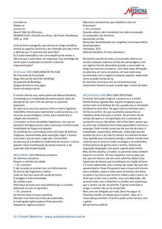 13 | Projeto Medicina – www.projetomedicina.com.br
Constata-se
Obtém-se
Conclui-se.
Quem? Não faz diferença...
(RUBEM ALVES. Filosofia da ciência. São Paulo: Brasiliense,
1991, p. 149)
a) Do primeiro parágrafo, que simula um artigo científico,
extraia os aspectos da forma e do conteúdo que vão contra
a idéia de que “o cientista não deve falar”.
b) O autor exemplifica com uma seqüência de verbos a
idéia de que o estilo deve ser impessoal. Que estratégia de
construção é usada para transmitir o ideal de
impessoalização?
47) (Fuvest-2002) MACUMBA DE PAI ZUSÉ
Na macumba do Encantado
Nego véio pai de santo fez mandinga
No palacete de Botafogo
Sangue de branca virou água
Foram vê estava morta!
É correto afirmar que, neste poema de Manuel Bandeira,
a) emprega-se a modalidade do poema-piada, típica da
década de 20, com o fim de satirizar os costumes
populares.
b) usam-se os recursos sonoros (ritmo e metro regulares,
redondilha menor) para representar a cultura branca, e os
recursos visuais (imagens, cores), para caracterizar a
religião afro-brasileira.
c) mesclam-se duas variedades lingüísticas: uma que se
aproxima da língua escrita culta e outra que mimetiza uma
modalidade da língua oral-popular.
d) manifesta-se a contradição entre dois tipos de práticas
religiosas, representadas pelas oposições negro × branco,
macumba × pai de santo, nego véio × Encantado.
e) expressa-se a tendência modernista de encarar a cultura
popular como manifestação do atraso nacional, a ser
superado pela modernização.
48) (VUNESP-2006) Meninos carvoeiros
Os meninos carvoeiros
Passam a caminho da cidade.
— Eh, carvoero!
E vão tocando os animais com um relho enorme.
Os burros são magrinhos e velhos.
Cada um leva seis sacos de carvão de lenha.
A aniagem é toda remendada.
Os carvões caem.
(Pela boca da noite vem uma velhinha que os recolhe,
dobrando-se com um gemido.)
— Eh, carvoero!
Só mesmo estas crianças raquíticas
Vão bem com estes burrinhos descadeirados.
A madrugada ingênua parece feita para eles...
Pequenina, ingênua miséria!
Adoráveis carvoeirinhos que trabalhais como se
brincásseis!
— Eh, carvoero!
Quando voltam, vêm mordendo num pão encarvoado,
Encarapitados nas alimárias,
Apostando corrida,
Dançando, bamboleando nas cangalhas como espantalhos
desamparados!
Petrópolis, 1921
(Manuel Bandeira, O ritmo dissoluto.)
Na terceira estrofe do texto, o enunciador alterna um
acento coloquial, expresso na fala das personagens, com
um registro formal, observável quando o enunciador se
dirige aos meninos carvoeiros. Com base nessa afirmação,
a) selecione um verso do poema, em que existe essa
aproximação com o registro coloquial, popular, explicando
como se pode comprová-la;
b) relacione esse traço com as características do
movimento literário ao qual se pode ligar o autor do texto.
49) (PUCCamp-1995) MEU CARO DEPUTADO
O senhor nem pode imaginar o quanto eu e a minha
família ficamos agradecidos. A gente imaginava que o
senhor nem ia se lembrar de nós, quando saiu a nomeação
do Otavinho meu filho. Ele agora está se sentindo outro.
Só fala no senhor, diz que na próxima campanha vai
trabalhar ainda mais para o senhor. No primeiro dia de
serviço ele queria ir na repartição com a camiseta da
campanha mas eu não deixei, não ia ficar bem, apesar que
eu acho que o Otavinho tem muita capacidade e merecia o
emprego. Pode mandar puxar por ele que ele da conta, é
trabalhador, responsável, dedicado, a educação que ele
recebeu de mim e da mãe foi sempre no caminho do bem.
Faço questão que na próxima eleição o senhor mande mais
material que eu procuro todos os amigos e os conhecidos.
O Brasil precisa de gente como o senhor, homens de
reputação despojada, com quem a gente pode contar.
Meu vizinho Otacílio, a mulher, os parentes todos também
votaram no senhor. Ele tem vergonha, mas eu peço por
ele, que ele merece: ele tem uma sobrinha, Maria Lúcia
Capistrano do Amara, que é professora em Capão da Serra
e é muito adoentada, mas o serviço de saúde não quer dar
aposentadoria. Posso lhe garantir que a moça está mesmo
sem condições, passa a maior parte do tempo com dores
no peito e na coluna que nenhum médico sabe o que é. Eu
disse que ia falar com o senhor, meu caro deputado, não
prometi nada, mas o Otavinho e a mulher tem esperanças
que o senhor vai dar um jeitinho. É gente muito boa e
amiga, o senhor não vai se arrepender.
Mais uma vez obrigado por tudo, Deus lhe pague. O
Otavinho manda um abraço para o senhor. Aqui vai o
nosso abraço também. O senhor pode contar sempre com
a gente.
Miroel Ferreira (Miré)
 