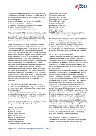 14 | Projeto Medicina – www.projetomedicina.com.br
Considerando-se expressões como "no caminho do bem",
"trabalhador, responsável, dedicado" e "o Brasil precisa de
gente como o senhor", pode-se afirmar que o remetente
empregou na carta:
a) figuras de linguagem com alguma originalidade.
b) termos concretizantes e precisos.
c) linguagem enraizada em vivências muito pessoais.
d) lugares-comuns pouco definidores.
e) fórmulas retóricas da linguagem afetiva.
50) (Unicamp-2000) Millôr Fernandes, considerado um dos
maiores humoristas brasileiros, escreveu o texto “Leite,
quéqué isso?” em sua coluna no Caderno 2, no jornal O
Estado de S. Paulo de 22/08/99. Abaixo, está um excerto
deste texto. Leia-o com atenção e responda:
Vocês, que têm mais de 15 anos, se lembram quando a
gente comprava leite em garrafa, na leiteria da esquina?
Lembram mais longe, quando a vaca-leiteira, que não era
vaca coisa nenhuma, era uma caminhonete-depósito,
vinha vender leite na porta de casa? Lembram mais longe
ainda, quando a gente ia comprar leite no estábulo e tinha
aquele cheiro forte de bicho, de bosta e de mijo, que a
gente achava nojento e só foi achar genial quando
aprendeu que aquilo tudo era ecológico? Lembra bem mais
longe ainda, quando a gente mesmo criava a vaca e
pegava nos peitinhos dela pra tirar o leite dos filhos dela,
com muito jeito pra ela não nos dar uma cipoada?
Mas vocês não lembram de nada, pô! Vai ver nem sabem o
que é vaca. Nem o que é leite. Estou falando isso porque
agora mesmo peguei um pacote de leite - leite em pacote,
imagina, Tereza! - na porta dos fundos e estava escrito que
é pausterizado, ou pasteurizado, sei lá, tem vitamina, é
garantido pela embromatologia, foi enriquecido e o
escambau.
a) a palavra “embromatologia” soa como um termo
técnico, mas não é. Diga por que parece e por que não é.
b) o texto mostra que a moda pode afetar nossos gostos.
Em que passagem?
c) as informações técnicas que acompanham muitos
produtos não necessariamente esclarecem o consumidor,
mas impressionam. Transcreva a passagem do texto em
que o autor alude a tal problema nesses textos.
51) (ENEM-2001) Murilo Mendes, em um de seus poemas,
dialoga com a carta de Pero Vaz de Caminha:
“A terra é mui graciosa,
Tão fértil eu nunca vi.
A gente vai passear,
No chão espeta um caniço,
No dia seguinte nasce
Bengala de castão de oiro.
Tem goiabas, melancias,
Banana que nem chuchu.
Quanto aos bichos, tem-nos muito,
De plumagens mui vistosas.
Tem macaco até demais
Diamantes tem à vontade
Esmeralda é para os trouxas.
Reforçai, Senhor, a arca,
Cruzados não faltarão,
Vossa perna encanareis,
Salvo o devido respeito.
Ficarei muito saudoso
Se for embora daqui”.
MENDES, Murilo. Murilo Mendes - poesia completa e
prosa. Rio de Janeiro: Nova Aguilar, 1994.
Arcaísmos e termos coloquiais misturam-se nesse poema,
criando um efeito de contraste, como ocorre em:
a) A terra é mui graciosa / Tem macaco até demais
b) Salvo o devido respeito / Reforçai, Senhor, a arca
c) A gente vai passear / Ficarei muito saudoso
d) De plumagens mui vistosas / Bengala de castão de oiro
e) No chão espeta um caniço / Diamantes tem à vontade
52) (PUC-RS-2001) Não vai dar certo
Outro dia, dois cientistas americanos apresentaram um
pedido ao Serviço de Marcas e Patentes dos Estados
Unidos para registrar uma criatura que estão produzindo
em laboratório. A tal criatura seria uma mistura de homem
com animal. Não se sabe direito que animal é este, mas
deram a entender que tanto pode ser um macaco como
um camundongo.
É fácil imaginar um homem-macaco. Afinal, todos nós, no
passado, já protagonizamos essa dobradinha. E nem faz
tanto tempo. Conheço gente que ainda se lembra de
quando o avô desceu da árvore.(...) Já cruzamento de um
homem com um camundongo é mais difícil de visualizar. O
único parâmetro conhecido é o Mickey, o rato mais bem-
sucedido da história. Em cima dele, construiu-se um
império que é, na verdade, uma ratoeira humana (...).
A idéia de cruzar artificialmente seres humanos com
animais não é nova. Já foi imaginada no começo do século
pelo inglês H.G.Wells, em A Ilha do Dr. Moreau e, nos anos
50, pelo americano James Clavell, em A Mosca da Cabeça
Branca. Ambas as histórias renderam vários filmes. Em
todos eles, a parte humana levou um baita prejuízo. No
filme do homem que virou mosca, o pobre Vincent Price
ficou desesperado porque, com seu corpinho de mosca,
não conseguia chamar a atenção de sua mulher, para que
esta o fizesse voltar ao normal. E olhe que ele foi o
cientista que resolveu fazer a experiência. Boa idéia. O
ideal seria se os dois cientistas se oferecessem como
cobaias de suas experiências. Um cruzaria o outro com o
macaco. E o outro cruzaria o um com o camundongo.
Ruy Castro Manchete, 19/04/98 (adaptado)
Se as expressões “Outro dia” , “A tal criatura” ,
“dobradinha” e “corpinho”, características da linguagem
coloquial, fossem substituídas por expressões do
 