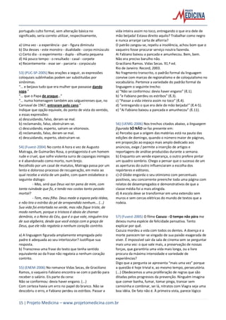 15 | Projeto Medicina – www.projetomedicina.com.br
português culto formal, sem alteração básica no
significado, seria correto utilizar, respectivamente,
a) Uma vez - a experiência - par - figura diminuta
b) Dia desses - este monstro - dualidade - corpo minúsculo
c) Certo dia - o experimento - dupla - silhueta pequena
d) Há pouco tempo - o resultado - casal - corpete
e) Recentemente - esse ser - parceria - corpúsculo
53) (PUC-SP-2005) Nas orações a seguir, as expressões
coloquiais sublinhadas podem ser substituídas por
sinônimas.
“… e beijava tudo que era mulher que passasse dando
sopa.”
“… que o Papa de araque…”
“… numa homenagem também aos salgueirenses que, no
Carnaval de 1967, entraram pelo cano.”
Indique que opção equivale, do ponto de vista do sentido,
a essas expressões:
a) descuidando, falso, deram-se mal.
b) reclamando, falso, obstruíram-se.
c) descuidando, esperto, saíram-se vitoriosos.
d) reclamando, falso, deram-se mal.
e) descuidando, esperto, obstruíram-se.
54) (Fuvest-2004) No conto A hora e vez de Augusto
Matraga, de Guimarães Rosa, o protagonista é um homem
rude e cruel, que sofre violenta surra de capangas inimigos
e é abandonado como morto, num brejo.
Recolhido por um casal de matutos, Matraga passa por um
lento e doloroso processo de recuperação, em meio ao
qual recebe a visita de um padre, com quem estabelece o
seguinte diálogo:
- Mas, será que Deus vai ter pena de mim, com
tanta ruindade que fiz, e tendo nas costas tanto pecado
mortal?
- Tem, meu filho. Deus mede a espora pela rédea,
e não tira o estribo do pé de arrependido nenhum... (...)
Sua vida foi entortada no verde, mas não fique triste, de
modo nenhum, porque a tristeza é aboio de chamar
demônio, e o Reino do Céu, que é o que vale, ninguém tira
de sua algibeira, desde que você esteja com a graça de
Deus, que ele não regateia a nenhum coração contrito.
a) A linguagem figurada amplamente empregada pelo
padre é adequada ao seu interlocutor? Justifique sua
resposta.
b) Transcreva uma frase do texto que tenha sentido
equivalente ao da frase não regateia a nenhum coração
contrito.
55) (ENEM-2006) No romance Vidas Secas, de Graciliano
Ramos, o vaqueiro Fabiano encontra-se com o patrão para
receber o salário. Eis parte da cena:
Não se conformou: devia haver engano. (...)
Com certeza havia um erro no papel do branco. Não se
descobriu o erro, e Fabiano perdeu os estribos. Passar a
vida inteira assim no toco, entregando o que era dele de
mão beijada! Estava direito aquilo? Trabalhar como negro
e nunca arranjar carta de alforria?
O patrão zangou-se, repeliu a insolência, achou bom que o
vaqueiro fosse procurar serviço noutra fazenda.
Ai Fabiano baixou a pancada e amunhecou. Bem, bem.
Não era preciso barulho não.
Graciliano Ramos. Vidas Secas. 91.ª ed.
Rio de Janeiro: Record, 2003.
No fragmento transcrito, o padrão formal da linguagem
convive com marcas de regionalismo e de coloquialismo no
vocabulário. Pertence a variedade do padrão formal da
linguagem o seguinte trecho:
a) “Não se conformou: devia haver engano” (ℓ.1).
b) “e Fabiano perdeu os estribos” (ℓ.3).
c) “Passar a vida inteira assim no toco” (ℓ.4).
d) “entregando o que era dele de mão beijada!” (ℓ.4-5).
e) “Ai Fabiano baixou a pancada e amunhecou” (ℓ.11).
56) (UEMG-2006) Nos trechos citados abaixo, a linguagem
figurada SÓ NÃO se faz presente em:
a) Percebo que a origem das matérias está na pauta das
edições de domingo, quando o número maior de páginas,
em proporção ao espaço mais amplo dedicado aos
anúncios, exige / permite a inserção de artigos e
reportagens de análise produzidas durante a semana.
b) Enquanto um vende esperança, o outro prefere pintar
um quadro sombrio. Chego a pensar que o sucesso de um
as aperturas do outro influenciaram a escolha dos
repórteres e editores.
c) O Globo engorda o seu otimismo com percentuais
positivos, seu concorrente preenche toda uma página com
relatos de desempregados e demonstrativos de que a
classe média foi a mais atingida.
d) A escola deve se transformar em uma extensão sem
muros e sem cercas elétricas do mundo de textos que a
rodeia.
57) (Fuvest-2005) O filme Cazuza - O tempo não pára me
deixou numa espécie de felicidade pensativa. Tento
explicar por quê.
Cazuza mordeu a vida com todos os dentes. A doença e a
morte parecem ter-se vingado de sua paixão exagerada de
viver. É impossível sair da sala de cinema sem se perguntar
mais uma vez: o que vale mais, a preservação de nossas
forças, que garantiria uma vida mais longa, ou a livre
procura da máxima intensidade e variedade de
experiências?
Digo que a pergunta se apresenta “mais uma vez” porque
a questão é hoje trivial e, ao mesmo tempo, persecutória.
(...) Obedecemos a uma proliferação de regras que são
ditadas pelos progressos da prevenção. Ninguém imagina
que comer banha, fumar, tomar pinga, transar sem
camisinha e combinar, sei lá, nitratos com Viagra seja uma
boa idéia. De fato não é. À primeira vista, parece lógico
 