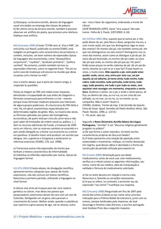 17 | Projeto Medicina – www.projetomedicina.com.br
a) Destaque, na terceira estrofe, desvios da linguagem
usual vinculados ao emprego das classes de palavra.
b) No último verso da terceira estrofe, também é possível
observar um artifício do poeta, que provoca uma releitura.
Explique esse artifício.
60) (Unicamp-1999) O texto "O FMI vem aí. Viva o FMI", do
articulista Luiz Nassif, publicado na revista ÍCARO, está
redigido no português culto característico do jornalismo, e
contém, inclusive, um bom número de expressões típicas
da linguagem dos economistas, como "desequilíbrio
conjuntural", "royalties", "produtos primários", "política
cambial". No entanto, contém também termos ou
expressões informais, como na seguinte frase: "Há um ou
outro caso de mudanças estruturais no mundo que deixa
os países com a broxa na mão".
Leia o trecho abaixo, que é parte do mesmo artigo, e
responda às questões:
Países já chegam ao FMI com todos esses impasses,
denotando a incapacidade de suas elites de chegarem a
fórmulas consensuais para enfrentar a crise - mesmo
porque essas fórmulas implicam prejuízos aos interesses
de alguns grupos poderosos. Aí a burocracia do FMI deita e
rola. Há, em geral, economistas especializados em
determinadas regiões do globo. Mas, na maioria das vezes,
as fórmulas aplicadas aos países são homogêneas,
burocráticas, de quem está por cima da carne-seca e não
quer saber de limitações de ordem social ou política. (...)
Sem os recursos adicionais do Fundo, a travessia de 1999
seria um inferno, com as reservas cambiais se esvaindo e o
país sendo obrigado ou a fechar sua economia ou a entrar
em parafuso. O desafio maior será produzir um acordo que
obrigue, sim, o governo e Congresso a acelerarem as
reformas essenciais (ÍCARO, 170, out. 1998).
a) Transcreva outras três expressões do trecho que
tenham a mesma característica de informalidade.
b) Substitua as referidas expressões por outras, típicas da
linguagem formal.
61) (ITA-2003) O texto abaixo, de divulgação científica,
apresenta termos coloquiais que, apesar de muito
expressivos, não são comuns em textos científicos.
Reescreva o primeiro período, utilizando a linguagem no
nível formal.
A ciência vive atrás de truques para dar uma rasteira
genética no câncer, mas desta vez parece que
pesquisadores americanos deram de cara com um ovo de
Colombo. Desligando um só gene, eles pararam o
crescimento do tumor. Melhor ainda: quando a substância
que suprimia o gene parava de agir, ele se ativava, outra
vez - mas a favor do organismo, ordenando a morte do
câncer.
(JOSÉ REINALDO LOPES. Gene “vira-casaca” derruba
tumor. Folha de S. Paulo, 5/07/2002, A-16)
62) (UFSCar-2001) Ora, suposto que já somos pó, e não
pode deixar de ser, pois Deus o disse; perguntar-me-eis, e
com muita razão, em que nos distinguimos logo os vivos
dos mortos? Os mortos são pó, nós também somos pó: em
que nos distinguimos uns dos outros? Distinguimo-nos os
vivos dos mortos, assim como se distingue o pó do pó. Os
vivos são pó levantado, os mortos são pó caído; os vivos
são pó que anda, os mortos são pó que jaz: Hic jacet
1
.
Estão essas praças no verão cobertas de pó: dá um pé-de-
vento, levanta-se o pó no ar e que faz? O que fazem os
vivos, e muito vivos. Não aquieta o pó, nem pode estar
quedo: anda, corre, voa; entra por esta rua, sai por
aquela; já vai adiante, já torna atrás; tudo enche, tudo
cobre, tudo envolve, tudo perturba, tudo toma, tudo
cega, tudo penetra, em tudo e por tudo se mete, sem
aquietar nem sossegar um momento, enquanto o vento
dura. Acalmou o vento: cai o pó, e onde o vento parou, ali
fica; ou dentro de casa, ou na rua, ou em cima de um
telhado, ou no mar, ou no rio, ou no monte, ou na
campanha. Não é assim? Assim é.
(VIEIRA, Antônio. Trecho do Cap. V do Sermão da Quarta-
Feira de Cinza. Apud: Sermões de Padre Antônio Vieira. São
Paulo: Núcleo, 1994, p. 123-4.)
1 - Hic jacet: aqui jaz.
Segundo o Novo Dicionário Aurélio Básico da Língua
Portuguesa, “sermão” é um “discurso religioso geralmente
pregado no púlpito”.
a) De que forma o autor reproduz, no texto escrito,
características próprias do discurso falado?
b) O texto apresenta uma relação de oposição entre
estaticidade e movimento. Indique, no trecho destacado
em negrito, qual dessas idéias é abordada e a forma de
construção de período utilizada para exprimi-la.
63) (Fuvest-2000) Orientação para uso deste
medicamento: antes de você usar este medicamento,
verifica se o rótulo consta as seguintes informações, seu
nome, nome de seu médico, data de manipulação e
validade e fórmula do medicamento solicitado.
a) Há no texto desvios em relação à norma culta.
Reescreva-o, fazendo as correções necessárias.
b) A que se refere, no contexto, o pronome seu da
expressão “seu nome”? Justifique sua resposta.
64) (Unicamp-2000) Perguntado em fins de 1997 pelo
Jornal das Letras (Lisboa) se seu nome seria uma boa
indicação para o Prêmio Nobel de Literatura, junto com os
nomes, sempre lembrados pela imprensa, de José
Saramago e António Lobo Antunes, o escritor português
José Cardoso Pires deu a seguinte resposta:
 