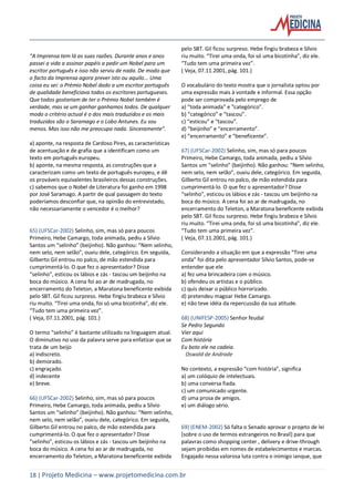 18 | Projeto Medicina – www.projetomedicina.com.br
“A Imprensa tem lá as suas razões. Durante anos e anos
passei a vida a assinar papéis a pedir um Nobel para um
escritor português e isso não serviu de nada. De modo que
o facto da Imprensa agora prever isto ou aquilo... Uma
coisa eu sei: o Prémio Nobel dado a um escritor português
de qualidade beneficiava todos os escritores portugueses.
Que todos gostariam de ter o Prémio Nobel também é
verdade, mas se um ganhar ganhamos todos. De qualquer
modo o critério actual é o dos mais traduzidos e os mais
traduzidos são o Saramago e o Lobo Antunes. Eu sou
menos. Mas isso não me preocupa nada. Sinceramente”.
a) aponte, na resposta de Cardoso Pires, as características
de acentuação e de grafia que a identificam como um
texto em português europeu.
b) aponte, na mesma resposta, as construções que a
caracterizam como um texto de português europeu, e dê
os prováveis equivalentes brasileiros dessas construções.
c) sabemos que o Nobel de Literatura foi ganho em 1998
por José Saramago. A partir de qual passagem do texto
poderíamos desconfiar que, na opinião do entrevistado,
não necessariamente o vencedor é o melhor?
65) (UFSCar-2002) Selinho, sim, mas só para poucos
Primeiro, Hebe Camargo, toda animada, pediu a Sílvio
Santos um “selinho” (beijinho). Não ganhou: “Nem selinho,
nem selo, nem selão”, ouviu dele, categórico. Em seguida,
Gilberto Gil entrou no palco, de mão estendida para
cumprimentá-lo. O que fez o apresentador? Disse
“selinho”, esticou os lábios e zás - tascou um beijinho na
boca do músico. A cena foi ao ar de madrugada, no
encerramento do Teleton, a Maratona beneficente exibida
pelo SBT. Gil ficou surpreso. Hebe fingiu brabeza e Sílvio
riu muito. “Tirei uma onda, foi só uma bicotinha”, diz ele.
“Tudo tem uma primeira vez”.
( Veja, 07.11.2001, pág. 101.)
O termo “selinho” é bastante utilizado na linguagem atual.
O diminutivo no uso da palavra serve para enfatizar que se
trata de um beijo
a) indiscreto.
b) demorado.
c) engraçado.
d) indecente
e) breve.
66) (UFSCar-2002) Selinho, sim, mas só para poucos
Primeiro, Hebe Camargo, toda animada, pediu a Sílvio
Santos um “selinho” (beijinho). Não ganhou: “Nem selinho,
nem selo, nem selão”, ouviu dele, categórico. Em seguida,
Gilberto Gil entrou no palco, de mão estendida para
cumprimentá-lo. O que fez o apresentador? Disse
“selinho”, esticou os lábios e zás - tascou um beijinho na
boca do músico. A cena foi ao ar de madrugada, no
encerramento do Teleton, a Maratona beneficente exibida
pelo SBT. Gil ficou surpreso. Hebe fingiu brabeza e Sílvio
riu muito. “Tirei uma onda, foi só uma bicotinha”, diz ele.
“Tudo tem uma primeira vez”.
( Veja, 07.11.2001, pág. 101.)
O vocabulário do texto mostra que o jornalista optou por
uma expressão mais à vontade e informal. Essa opção
pode ser comprovada pelo emprego de
a) “toda animada” e “categórico”.
b) “categórico” e “tascou”.
c) “esticou” e “tascou”.
d) “beijinho” e “encerramento”.
e) “encerramento” e “beneficente”.
67) (UFSCar-2002) Selinho, sim, mas só para poucos
Primeiro, Hebe Camargo, toda animada, pediu a Sílvio
Santos um “selinho” (beijinho). Não ganhou: “Nem selinho,
nem selo, nem selão”, ouviu dele, categórico. Em seguida,
Gilberto Gil entrou no palco, de mão estendida para
cumprimentá-lo. O que fez o apresentador? Disse
“selinho”, esticou os lábios e zás - tascou um beijinho na
boca do músico. A cena foi ao ar de madrugada, no
encerramento do Teleton, a Maratona beneficente exibida
pelo SBT. Gil ficou surpreso. Hebe fingiu brabeza e Sílvio
riu muito. “Tirei uma onda, foi só uma bicotinha”, diz ele.
“Tudo tem uma primeira vez”.
( Veja, 07.11.2001, pág. 101.)
Considerando a situação em que a expressão “Tirei uma
onda” foi dita pelo apresentador Sílvio Santos, pode-se
entender que ele
a) fez uma brincadeira com o músico.
b) ofendeu os artistas e o público.
c) quis deixar o público horrorizado.
d) pretendeu magoar Hebe Camargo.
e) não teve idéia da repercussão da sua atitude.
68) (UNIFESP-2005) Senhor feudal
Se Pedro Segundo
Vier aqui
Com história
Eu boto ele na cadeia.
Oswald de Andrade
No contexto, a expressão “com história”, significa
a) um colóquio de intelectuais.
b) uma conversa fiada.
c) um comunicado urgente.
d) uma prosa de amigos.
e) um diálogo sério.
69) (ENEM-2002) Só falta o Senado aprovar o projeto de lei
[sobre o uso de termos estrangeiros no Brasil] para que
palavras como shopping center , delivery e drive-through
sejam proibidas em nomes de estabelecimentos e marcas.
Engajado nessa valorosa luta contra o inimigo ianque, que
 