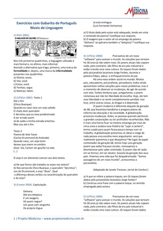 1 | Projeto Medicina – www.projetomedicina.com.br
Exercícios com Gabarito de Português
Níveis de Linguagem
1) (FGV-2001)
Nos três primeiros quadrinhos, a linguagem utilizada é
mais formal e, no último, mais informal.
Assinale a alternativa que traga, primeiro, uma marca da
formalidade e, depois, uma marca da informalidade
presentes nos quadrinhos.
a) Vilania; vosso.
b) Vós; você.
c) Estou; você.
d) Tenhais; segui.
e) Notícias; falem.
2) (UFSCar-2002) Texto 1
Até o fim
(Chico Buarque)
Quando eu nasci veio um anjo safado
O chato dum querubim
E decretou que eu tava predestinado
A ser errado assim
Já de saída a minha estrada entortou
Mas vou até o fim.
Texto 2
Poema de Sete Faces
(Carlos Drummond de Andrade)
Quando nasci, um anjo torto
desses que vivem na sombra
disse: Vai, Carlos! ser gauche na vida.
(...)
O anjo é um elemento comum aos dois textos.
a) De que forma são tratados os anjos nos textos?
b) Nos versos de Chico Buarque, o querubim “decretou”;
nos de Drummond, o anjo “disse”. Qual
a diferença desses verbos na caracterização do querubim
e do anjo?
3) (Fuvest-2004) Capitulação
Delivery
Até pra telepizza
É um exagero.
Há quem negue?
Um povo com vergonha
Da própria língua
Já está entregue.
(Luís Fernando Veríssimo)
a) O título dado pelo autor está adequado, tendo em vista
o conteúdo do poema? Justifique sua resposta.
b) O exagero que o autor vê no emprego da palavra
“delivery” se aplicaria também a “telepizza”? Justifique sua
resposta.
4) (UFSCar-2004) Precisamos de um novo
“software” para acessar o mundo. As soluções que serviam
há 30 anos já não valem mais. Os jovens atuais não copiam
nada, pelo contrário: são filhos da era pós-industrial e
estão criando uma nova cultura. Os toques foram dados
pelo psicanalista lacaniano Jorge Forbes, durante a
palestra Édipo, adeus: o enfraquecimento do pai.
Há uma nova ordem social no mundo. Muitos
pais, educadores, psicanalistas, pensadores, todos ainda
apresentam velhas soluções para novos problemas, mas é
o momento de observar as mudanças, de agir de acordo
com elas. Forbes lembrou que, antigamente, o jovem
reclamava por não ter liberdade de escolha. Hoje, ele tem
essa liberdade e se sente completamente perdido. Isso
leva, entre outras coisas, às drogas e à depressão.
O jovem moderno é diferente daquele da geração
de 68, que levantava bandeiras e pregava planos de
reforma da educação e da sociedade. A globalização
provocou mudanças. Antes, as pessoas queriam pertencer
a grandes corporações ou ter profissões reconhecidas. Não
é mais uma honra ficar no mesmo emprego por mais de
cinco anos e acabou essa história de “sujar a carteira”,
termo usado para quem ficava pouco tempo num só
trabalho. A globalização pulverizou os ideais e exige de
cada pessoa uma escolha meio angustiante: será que
realmente queremos o que desejamos? No lugar do papel
contestador da geração 68, temos hoje uma geração
jovem que exibe fracasso escolar, menosprezo e
desinteresse pelo saber orientado. O jovem não vê razão
em se formar; em ser doutor, bússola da geração dos seus
pais. Vivemos uma vida que foi despadronizada. “Somos
passageiros de um novo mundo”, acrescentou o
psicanalista.
(Adaptado de Janete Trevisan, Jornal do Cambuí.)
a) A que se refere a palavra toques, em Os toques foram
dados pelo psicanalista lacaniano Jorge Forbes?
b) Construa uma frase com a palavra toque, no sentido
empregado pela autora.
5) (UFSCar-2004) Precisamos de um novo
“software” para acessar o mundo. As soluções que serviam
há 30 anos já não valem mais. Os jovens atuais não copiam
nada, pelo contrário: são filhos da era pós-industrial e
estão criando uma nova cultura. Os toques foram dados
 