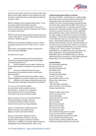 19 | Projeto Medicina – www.projetomedicina.com.br
quer fazer área de livre comércio com nosso inculto e belo
idioma, venho sugerir algumas outras medidas que serão
de extrema importância para a preservação da soberania
nacional, a saber:
........
Nenhum cidadão carioca ou gaúcho poderá dizer “Tu vai”
em espaços públicos do território nacional;
Nenhum cidadão paulista poderá dizer “Eu lhe amo” e
retirar ou acrescentar o plural em sentenças como “Me vê
um chopps e dois pastel”;
..........
Nenhum dono de borracharia poderá escrever cartaz com
a palavra “borraxaria” e nenhum dono de banca de jornal
anunciará “Vende-se cigarros”;
..........
Nenhum livro de gramática obrigará os alunos a utilizar
colocações pronominais como “casar-me-ei” ou “ver-se-
ão”.
PIZA, Daniel. Uma proposta imodesta. O Estado de S.
Paulo, São Paulo, 8/04/2001.
No texto acima, o autor
a) mostra-se favorável ao teor da proposta por
entender que a língua portuguesa deve ser protegida
contra deturpações de uso.
b) ironiza o projeto de lei ao sugerir medidas que
inibam determinados usos regionais e socioculturais da
língua.
c) denuncia o desconhecimento de regras
elementares de concordância verbal e nominal pelo
falante brasileiro.
d) revela-se preconceituoso em relação a certos
registros lingüísticos ao propor medidas que os controlem.
e) defende o ensino rigoroso da gramática para que
todos aprendam a empregar corretamente os pronomes.
70) (Vunesp-2001) Solar Encantado
Só, dominando no alto a alpestre serrania,
Entre alcantis, e ao pé de um rio majestoso,
Dorme quedo na névoa o solar misterioso,
Encerrado no horror de uma lenda sombria.
Ouve-se à noite, em torno, um clamor lamentoso,
Piam aves de agouro, estruge a ventania,
E brilhando no chão por sobre a selva fria,
Correm chamas sutis de um fulgor nebuloso.
Dentro um luxo funéreo. O silêncio por tudo...
Apenas, alta noite, uma sombra de leve
Agita-se a tremer nas trevas de veludo...
Ouve-se, acaso, então, vaguíssimo suspiro,
E na sala, espalhando um clarão cor de neve,
Resvala como um sopro o vulto de um vampiro.
SILVA, Vítor. In: RAMOS, P.E. da Silva. Poesia parnasiana -
antologia.São Paulo: Melhoramentos, 1967, p. 245.
A Alma do Apartamento Mora na Varanda
No terraço de 128m
2
, a família toma sol, recebe amigos
para festas e curte a vista dos Jardins, em São Paulo. Os
espaços generosos deste apartamento dos anos 50
recebem luz e brisa constantes graças às grandes janelas.
Os aromas desse apartamento de 445m2
denunciam que
ele vive os primeiros dias: o ar recende a pintura fresca.
Basta apurar o olfato para também descobrir a predileção
do dono da casa por charutos, lírios e velas, espalhados
pelos ambientes sociais. Sobre o fundo branco do piso e
dos sofás, surgem os toques de cores vivas nas paredes e
nos objetos. “Percebi que a personalidade do meu cliente
é forte. Não tinha nada a ver usar tons suaves”, diz Nesa
César, a profissional escolhida para fazer a decoração.
Quando o dia está bonito, sair para a varanda é expor-se a
um banho de sol, pois o piso claro reflete a luz. O espaço
resgata um pedaço do Mediterrâneo, com móveis brancos
e paredes azuis. “Parece a Grécia”, diz a filha do
proprietário. Ele, um publicitário carioca que adora sol e
festa, acredita que a alma do apartamento está ali.
MEDEIROS, Edson G. & PATRÍCIO, Patrícia. A alma do
apartamento mora na varanda. In: Casa Cláudia.São Paulo,
Editora Abril, nº 4, ano 23, abril/99, p. 69-70.
Saudosa Maloca
Se o sinhô não tá lembrado,
Dá licença de contá
Que aqui onde agora está
Esse adifício arto
Era uma casa véia,
Um palacete assobradado.
Foi aqui, “seu” moço,
Que eu, Mato Grosso e o Joca
Construímos nossa maloca
Mais, um dia,
- Nóis nem pode se alembrá -,
Veio os homens c’as ferramentas,
O dono mandô derrubá.
Peguemos todas nossas coisas
E fumos pro meio da rua
Preciá a demolição
Que tristeza que nóis sentia
Cada tauba que caía
Duía no coração
Mato Grosso quis gritá
Mais em cima eu falei:
Os homens tá c’a razão,
Nóis arranja otro lugá.
Só se conformemos quando o Joca falô:
“Deus dá o frio conforme o cobertô”.
E hoje nóis pega paia nas gramas do jardim
E p’ra esquecê nóis cantemos assim:
Saudosa maloca, maloca querida, dim, dim,
Donde nóis passemos dias feliz de nossa vida.
 