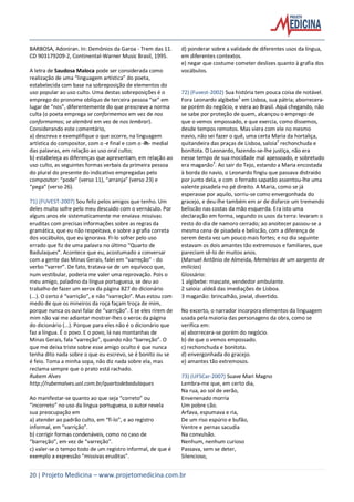 20 | Projeto Medicina – www.projetomedicina.com.br
BARBOSA, Adoniran. In: Demônios da Garoa - Trem das 11.
CD 903179209-2, Continental-Warner Music Brasil, 1995.
A letra de Saudosa Maloca pode ser considerada como
realização de uma “linguagem artística” do poeta,
estabelecida com base na sobreposição de elementos do
uso popular ao uso culto. Uma destas sobreposições é o
emprego do pronome oblíquo de terceira pessoa “se” em
lugar de “nos”, diferentemente do que prescreve a norma
culta (o poeta emprega se conformemos em vez de nos
conformamos; se alembrá em vez de nos lembrar).
Considerando este comentário,
a) descreva e exemplifique o que ocorre, na linguagem
artística do compositor, com o -r final e com o -lh- medial
das palavras, em relação ao uso oral culto;
b) estabeleça as diferenças que apresentam, em relação ao
uso culto, as seguintes formas verbais da primeira pessoa
do plural do presente do indicativo empregadas pelo
compositor: “pode” (verso 11), “arranja” (verso 23) e
“pega” (verso 26).
71) (FUVEST-2007) Sou feliz pelos amigos que tenho. Um
deles muito sofre pelo meu descuido com o vernáculo. Por
alguns anos ele sistematicamente me enviava missivas
eruditas com precisas informações sobre as regras da
gramática, que eu não respeitava, e sobre a grafia correta
dos vocábulos, que eu ignorava. Fi-lo sofrer pelo uso
errado que fiz de uma palavra no último “Quarto de
Badulaques”. Acontece que eu, acostumado a conversar
com a gente das Minas Gerais, falei em “varreção” - do
verbo “varrer”. De fato, tratava-se de um equívoco que,
num vestibular, poderia me valer uma reprovação. Pois o
meu amigo, paladino da língua portuguesa, se deu ao
trabalho de fazer um xerox da página 827 do dicionário
(...). O certo é “varrição”, e não “varreção”. Mas estou com
medo de que os mineiros da roça façam troça de mim,
porque nunca os ouvi falar de “varrição”. E se eles rirem de
mim não vai me adiantar mostrar-lhes o xerox da página
do dicionário (...). Porque para eles não é o dicionário que
faz a língua. É o povo. E o povo, lá nas montanhas de
Minas Gerais, fala “varreção”, quando não “barreção”. O
que me deixa triste sobre esse amigo oculto é que nunca
tenha dito nada sobre o que eu escrevo, se é bonito ou se
é feio. Toma a minha sopa, não diz nada sobre ela, mas
reclama sempre que o prato está rachado.
Rubem Alves
http://rubemalves.uol.com.br/quartodebadulaques
Ao manifestar-se quanto ao que seja “correto” ou
“incorreto” no uso da língua portuguesa, o autor revela
sua preocupação em
a) atender ao padrão culto, em “fi-lo”, e ao registro
informal, em “varrição”.
b) corrigir formas condenáveis, como no caso de
“barreção”, em vez de “varreção”.
c) valer-se o tempo todo de um registro informal, de que é
exemplo a expressão “missivas eruditas”.
d) ponderar sobre a validade de diferentes usos da língua,
em diferentes contextos.
e) negar que costume cometer deslizes quanto à grafia dos
vocábulos.
72) (Fuvest-2002) Sua história tem pouca coisa de notável.
Fora Leonardo algibebe
1
em Lisboa, sua pátria; aborrecera-
se porém do negócio, e viera ao Brasil. Aqui chegando, não
se sabe por proteção de quem, alcançou o emprego de
que o vemos empossado, e que exercia, como dissemos,
desde tempos remotos. Mas viera com ele no mesmo
navio, não sei fazer o quê, uma certa Maria da hortaliça,
quitandeira das praças de Lisboa, saloia
2
rechonchuda e
bonitota. O Leonardo, fazendo-se-lhe justiça, não era
nesse tempo de sua mocidade mal apessoado, e sobretudo
era maganão3
. Ao sair do Tejo, estando a Maria encostada
à borda do navio, o Leonardo fingiu que passava distraído
por junto dela, e com o ferrado sapatão assentou-lhe uma
valente pisadela no pé direito. A Maria, como se já
esperasse por aquilo, sorriu-se como envergonhada do
gracejo, e deu-lhe também em ar de disfarce um tremendo
beliscão nas costas da mão esquerda. Era isto uma
declaração em forma, segundo os usos da terra: levaram o
resto do dia de namoro cerrado; ao anoitecer passou-se a
mesma cena de pisadela e beliscão, com a diferença de
serem desta vez um pouco mais fortes; e no dia seguinte
estavam os dois amantes tão extremosos e familiares, que
pareciam sê-lo de muitos anos.
(Manuel Antônio de Almeida, Memórias de um sargento de
milícias)
Glossário:
1 algibebe: mascate, vendedor ambulante.
2 saloia: aldeã das imediações de Lisboa.
3 maganão: brincalhão, jovial, divertido.
No excerto, o narrador incorpora elementos da linguagem
usada pela maioria das personagens da obra, como se
verifica em:
a) aborrecera-se porém do negócio.
b) de que o vemos empossado.
c) rechonchuda e bonitota.
d) envergonhada do gracejo.
e) amantes tão extremosos.
73) (UFSCar-2007) Suave Mari Magno
Lembra-me que, em certo dia,
Na rua, ao sol de verão,
Envenenado morria
Um pobre cão.
Arfava, espumava e ria,
De um riso espúrio e bufão,
Ventre e pernas sacudia
Na convulsão.
Nenhum, nenhum curioso
Passava, sem se deter,
Silencioso,
 
