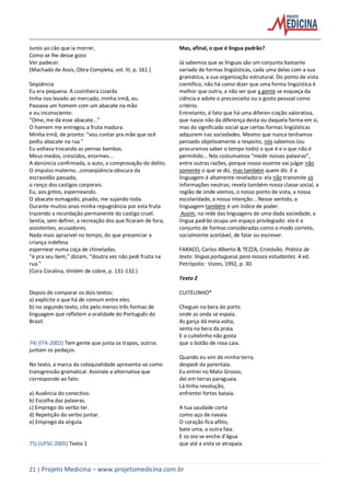 21 | Projeto Medicina – www.projetomedicina.com.br
Junto ao cão que ia morrer,
Como se lhe desse gozo
Ver padecer.
(Machado de Assis, Obra Completa, vol. III, p. 161.)
Seqüência
Eu era pequena. A cozinheira Lizarda
tinha nos levado ao mercado, minha irmã, eu.
Passava um homem com um abacate na mão
e eu inconsciente:
“Ome, me dá esse abacate...”
O homem me entregou a fruta madura.
Minha irmã, de pronto: “vou contar pra mãe que ocê
pediu abacate na rua.”
Eu voltava trocando as pernas bambas.
Meus medos, crescidos, enormes...
A denúncia confirmada, o auto, a comprovação do delito.
O impulso materno...conseqüência obscura da
escravidão passada,
o ranço dos castigos corporais.
Eu, aos gritos, esperneando.
O abacate esmagado, pisado, me sujando toda.
Durante muitos anos minha repugnância por esta fruta
trazendo a recordação permanente do castigo cruel.
Sentia, sem definir, a recreação dos que ficaram de fora,
assistentes, acusadores.
Nada mais aprazível no tempo, do que presenciar a
criança indefesa
espernear numa coça de chineladas.
“é pra seu bem,” diziam, “doutra vez não pedi fruita na
rua.”
(Cora Coralina, Vintém de cobre, p. 131-132.)
Depois de comparar os dois textos:
a) explicite o que há de comum entre eles.
b) no segundo texto, cite pelo menos três formas de
linguagem que refletem a oralidade do Português do
Brasil.
74) (ITA-2002) Tem gente que junta os trapos, outros
juntam os pedaços.
No texto, a marca da coloquialidade apresenta-se como
transgressão gramatical. Assinale a alternativa que
corresponde ao fato:
a) Ausência do conectivo.
b) Escolha das palavras.
c) Emprego do verbo ter.
d) Repetição do verbo juntar.
e) Emprego da vírgula.
75) (UFSC-2005) Texto 1
Mas, afinal, o que é língua padrão?
Já sabemos que as línguas são um conjunto bastante
variado de formas lingüísticas, cada uma delas com a sua
gramática, a sua organização estrutural. Do ponto de vista
científico, não há como dizer que uma forma lingüística é
melhor que outra, a não ser que a gente se esqueça da
ciência e adote o preconceito ou o gosto pessoal como
critério.
Entretanto, é fato que há uma diferen-ciação valorativa,
que nasce não da diferença desta ou daquela forma em si,
mas do significado social que certas formas lingüísticas
adquirem nas sociedades. Mesmo que nunca tenhamos
pensado objetivamente a respeito, nós sabemos (ou
procuramos saber o tempo todo) o que é e o que não é
permitido... Nós costumamos “medir nossas palavras”,
entre outras razões, porque nosso ouvinte vai julgar não
somente o que se diz, mas também quem diz. E a
linguagem é altamente reveladora: ela não transmite só
informações neutras; revela também nossa classe social, a
região de onde viemos, o nosso ponto de vista, a nossa
escolaridade, a nossa intenção... Nesse sentido, a
linguagem também é um índice de poder.
Assim, na rede das linguagens de uma dada sociedade, a
língua padrão ocupa um espaço privilegiado: ela é o
conjunto de formas consideradas como o modo correto,
socialmente aceitável, de falar ou escrever.
FARACO, Carlos Alberto & TEZZA, Cristóvão. Prática de
texto: língua portuguesa para nossos estudantes. 4 ed.
Petrópolis: Vozes, 1992, p. 30.
Texto 2
CUITELINHO*
Cheguei na bera do porto
onde as onda se espaia.
As garça dá meia volta,
senta na bera da praia.
E o cuitelinho não gosta
que o botão de rosa caia.
Quando eu vim de minha terra,
despedi da parentaia.
Eu entrei no Mato Grosso,
dei em terras paraguaia.
Lá tinha revolução,
enfrentei fortes bataia.
A tua saudade corta
como aço de navaia.
O coração fica aflito,
bate uma, a outra faia.
E os oio se enche d’água
que até a vista se atrapaia.
 