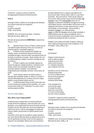 22 | Projeto Medicina – www.projetomedicina.com.br
*Cuitelinho - pequeno cuitelo ou beija-flor
(Cantiga popular brasileira de Paulo Vanzolin)
Texto 3
Domingo à tarde, o político vê um programa de televisão.
Um assessor passa por ele e pergunta:
Firme?
O político responde:
Não. Sírvio Santos.
POSSENTI, Sírio. Os humores da língua. Campinas:
Mercado de Letras, 1998, p. 34
Assinale a(s) proposição(ões) CORRETA(S) a respeito dos
Textos 1, 2 e 3.
01. Quando Faraco e Tezza, no Texto 1, dizem que há
uma diferenciação valorativa, (linhas 10 a 11) estão se
referindo apenas a variedades regionais.
02. O falante, tendo envolvimento múltiplo nas
relações sociais, normalmente domina mais de uma
variedade da língua. Costuma medir suas palavras (linha 19
do Texto 1) conforme a situação. Nesse sentido, ele é um
camaleão lingüístico: adapta a sua fala à situação em que
se encontra.
04. O Texto 2 registra uma variedade regional do
interior de algumas cidades brasileiras, conhecida como
dialeto caipira. Essa variedade, ilustrada em espaia,
parentaia, bataia e atrapaia, é normalmente
estigmatizada pela sociedade, servindo, muitas vezes, de
piada.
08. Quem domina apenas um dialeto caipira, a
exemplo das variedades usadas no Texto 2 e no Texto 3,
não terá dificuldade para ler um texto escrito em língua
padrão, ou para produzir textos com ela.
16. O efeito da piada (Texto 3) está relacionado com
os dois sentidos que a palavra firme manifesta: um, como
cumprimento informal “Tudo bem?” e outro, como
variante popular de filme.
76) (UFSC-2005) Texto 1
Mas, afinal, o que é língua padrão?
Já sabemos que as línguas são um conjunto bastante
variado de formas lingüísticas, cada uma delas com a sua
gramática, a sua organização estrutural. Do ponto de vista
científico, não há como dizer que uma forma lingüística é
melhor que outra, a não ser que a gente se esqueça da
ciência e adote o preconceito ou o gosto pessoal como
critério.
Entretanto, é fato que há uma diferen-ciação valorativa,
que nasce não da diferença desta ou daquela forma em si,
mas do significado social que certas formas lingüísticas
adquirem nas sociedades. Mesmo que nunca tenhamos
pensado objetivamente a respeito, nós sabemos (ou
procuramos saber o tempo todo) o que é e o que não é
permitido... Nós costumamos “medir nossas palavras”,
entre outras razões, porque nosso ouvinte vai julgar não
somente o que se diz, mas também quem diz. E a
linguagem é altamente reveladora: ela não transmite só
informações neutras; revela também nossa classe social, a
região de onde viemos, o nosso ponto de vista, a nossa
escolaridade, a nossa intenção... Nesse sentido, a
linguagem também é um índice de poder.
Assim, na rede das linguagens de uma dada sociedade, a
língua padrão ocupa um espaço privilegiado: ela é o
conjunto de formas consideradas como o modo correto,
socialmente aceitável, de falar ou escrever.
FARACO, Carlos Alberto & TEZZA, Cristóvão. Prática de
texto: língua portuguesa para nossos estudantes. 4 ed.
Petrópolis: Vozes, 1992, p. 30.
Texto 2
CUITELINHO*
Cheguei na bera do porto
onde as onda se espaia.
As garça dá meia volta,
senta na bera da praia.
E o cuitelinho não gosta
que o botão de rosa caia.
Quando eu vim de minha terra,
despedi da parentaia.
Eu entrei no Mato Grosso,
dei em terras paraguaia.
Lá tinha revolução,
enfrentei fortes bataia.
A tua saudade corta
como aço de navaia.
O coração fica aflito,
bate uma, a outra faia.
E os oio se enche d’água
que até a vista se atrapaia.
*Cuitelinho - pequeno cuitelo ou beija-flor
(Cantiga popular brasileira de Paulo Vanzolin)
Texto 3
Domingo à tarde, o político vê um pro-grama de televisão.
Um assessor passa por ele e pergunta:
Firme?
O político responde:
Não. Sírvio Santos.
POSSENTI, Sírio. Os humores da língua. Campinas:
Mercado de Letras, 1998, p. 34
 