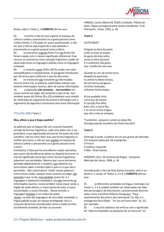 23 | Projeto Medicina – www.projetomedicina.com.br
Ainda, sobre o Texto 1, é CORRETO afirmar que:
01. o trecho a não ser que a gente se esqueça da
ciência e adote o preconceito ou o gosto pessoal como
critério (linhas 7 a 9) pode ser assim parafraseado: a não
ser que a ciência seja esquecida e seja adotado o
preconceito ou o gosto pessoal como critério.
02. os pronomes a gente (linha 7) e nós (linha 16)
foram usados com o mesmo significado referencial. Esse
recurso se caracteriza como variação lingüística e pode ser
observado tanto na linguagem padrão como na linguagem
coloquial.
04. o conector assim (linha 29) foi usado com valor
exemplificativo e complementar. O parágrafo introduzido
por ele serviu para confirmar o que foi dito antes.
08. no trecho ela não transmite só informações
neutras (linha 23), as palavras sublinhadas indicam que
existem informações neutras, além de outras informações.
16. a expressão não somente... mas também em:
nosso ouvinte vai julgar não somente o que se diz, mas
também quem diz (linhas 20 a 22) estabelece uma relação
de retificação do argumento da primeira afirmação com o
argumento da segunda e acrescenta uma nova informação.
77) (UFSC-2005) Texto 1
Mas, afinal, o que é língua padrão?
Já sabemos que as línguas são um conjunto bastante
variado de formas lingüísticas, cada uma delas com a sua
gramática, a sua organização estrutural. Do ponto de vista
científico, não há como dizer que uma forma lingüística é
melhor que outra, a não ser que a gente se esqueça da
ciência e adote o preconceito ou o gosto pessoal como
critério.
Entretanto, é fato que há uma diferen-ciação valorativa,
que nasce não da diferença desta ou daquela forma em si,
mas do significado social que certas formas lingüísticas
adquirem nas sociedades. Mesmo que nunca tenhamos
pensado objetivamente a respeito, nós sabemos (ou
procuramos saber o tempo todo) o que é e o que não é
permitido... Nós costumamos “medir nossas palavras”,
entre outras razões, porque nosso ouvinte vai julgar não
somente o que se diz, mas também quem diz. E a
linguagem é altamente reveladora: ela não transmite só
informações neutras; revela também nossa classe social, a
região de onde viemos, o nosso ponto de vista, a nossa
escolaridade, a nossa intenção... Nesse sentido, a
linguagem também é um índice de poder.
Assim, na rede das linguagens de uma dada sociedade, a
língua padrão ocupa um espaço privilegiado: ela é o
conjunto de formas consideradas como o modo correto,
socialmente aceitável, de falar ou escrever.
FARACO, Carlos Alberto & TEZZA, Cristóvão. Prática de
texto: língua portuguesa para nossos estudantes. 4 ed.
Petrópolis: Vozes, 1992, p. 30.
Texto 2
CUITELINHO*
Cheguei na bera do porto
onde as onda se espaia.
As garça dá meia volta,
senta na bera da praia.
E o cuitelinho não gosta
que o botão de rosa caia.
Quando eu vim de minha terra,
despedi da parentaia.
Eu entrei no Mato Grosso,
dei em terras paraguaia.
Lá tinha revolução,
enfrentei fortes bataia.
A tua saudade corta
como aço de navaia.
O coração fica aflito,
bate uma, a outra faia.
E os oio se enche d’água
que até a vista se atrapaia.
*Cuitelinho - pequeno cuitelo ou beija-flor
(Cantiga popular brasileira de Paulo Vanzolin)
Texto 3
Domingo à tarde, o político vê um pro-grama de televisão.
Um assessor passa por ele e pergunta:
Firme?
O político responde:
Não. Sírvio Santos.
POSSENTI, Sírio. Os humores da língua. Campinas:
Mercado de Letras, 1998, p. 34
Considerando o livro de Dias Gomes Sucupira, ame-a ou
deixe-a, e, ainda, os Textos 1, 2 e 3, é CORRETO afirmar
que:
01. as diferentes variedades da língua, ilustradas nos
Textos 1, 2 e 3, podem também ser observadas nas falas
dos personagens de Dias Gomes, caracterizando diversos
tipos, como o prefeito Odorico Paraguaçu: “Faça
assentamento dos prós e dos contraprós” (p. 44), e o
(ex)jagunço Zeca Diabo: “eu tou um burro véio” (p. 21),
por exemplo.
02. o recurso estilístico da retórica com o significado
de “adorno empolado ou pomposo de um discurso” (cf.
 