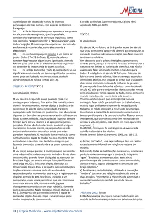24 | Projeto Medicina – www.projetomedicina.com.br
Aurélio) pode ser observado na fala de diversos
personagens de Dias Gomes, com exceção de Odorico
Paraguaçu.
04. a fala de Odorico Paraguaçu apresenta, em grande
escala, o uso de neologismos, que são possíveis,
considerando o processo de derivação lingüística, como
nos exemplos: “descompetente” e “desinaugurado”, para
indicar negação. O mesmo processo pode ser encontrado
em formas já reconhecidas, como descontente e
descuidado.
08. no trecho a linguagem também é um índice de
poder (linhas 27 e 28 do Texto 1), o uso da palavra
também faz pressupor algum outro significado, além do
fato de que o valor dado às diferentes formas lingüísticas
vai depender da importância de quem as utiliza.
16. na cantiga Cuitelinho (Texto 2), sobrepõem-se, ao
significado denotativo de um termo, significados paralelos,
como pode ser ilustrado nos versos: A tua saudade
corta/como aço de navaia (linhas 13 e 14).
78) (PUC - RJ-2007) TEXTO 1
A revolução do cérebro
O seu cérebro é capaz de quase qualquer coisa. Ele
consegue parar o tempo, ficar vários dias numa boa sem
dormir, ler pensamentos, mover objetos a distância e se
reconstruir de acordo com a necessidade. Parecem
superpoderes de histórias em quadrinhos, mas são apenas
algumas das descobertas que os neurocientistas fizeram ao
longo da última década. Algumas dessas façanhas sempre
fizeram parte do seu cérebro e só agora conseguimos
perceber. Outras são fruto da ciência: ao decifrar alguns
mecanismos da nossa mente, os pesquisadores estão
encontrando maneiras de realizar coisas que antes
pareciam impossíveis. O resultado é uma revolução como
nenhuma outra, capaz de mudar não só a maneira como
entendemos o cérebro, mas também a imagem que
fazemos do mundo, da realidade e de quem somos nós.
[...]
O seu corpo, ao que parece, é muito pequeno para conter
uma máquina tão poderosa quanto o cérebro. Prova disso
veio em julho, quando foram divulgadas as aventuras de
Matthew Nagle, um americano que ficou paralítico em
uma briga em 2001. Três anos depois, cientistas da
Universidade Brown, EUA, e de quatro outras instituições
implantaram eletrodos na parte do cérebro dele
responsável pelos movimentos dos braços e registraram os
disparos de mais de 100 neurônios. Enviados a um
computador, esses sinais permitiram que ele controlasse
um cursor em uma tela, abrisse e-mails, jogasse
videogames e comandasse um braço robótico. Somente
com o pensamento, Nagle conseguiu mover objetos. [...]
Foi [...] uma prova de que o nosso cérebro é capaz de
comandar objetos fora do corpo – uma idéia que pode
mudar nossa relação com o mundo.
Extraído da Revista Superinteressante, Editora Abril,
agosto de 2006, pp.50-59.
TEXTO 2
O século louco
Do século XX, no futuro, se dirá que foi louco. Um século
que usou ao máximo o poder do cérebro para manipular as
coisas do mundo e não usou o coração para fazer isso com
sentimento solidário.
Um século no qual a palavra inteligência perdeu o seu
sentido pleno, porque o raciocínio foi capaz de manipular a
natureza nos limites da curiosidade científica, mas não foi
usado para fazer um mundo melhor e mais belo para
todos. A inteligência do século XX foi burra. Foi capaz de
fabricar uma bomba atômica, liberar a energia escondida
dentro dos átomos, mas incapaz de evitar que se usassem
duas delas, matando centenas de milhares de pessoas.
O que se pode dizer da bomba atômica, como símbolo do
século XX, vale para o conjunto das técnicas usadas nestes
cem anos loucos: fomos capazes de tudo, menos de fazer o
mundo mais decente – como teria sido possível.
Vivemos um tempo em que a inteligência humana
conseguiu fazer robôs que substituem os trabalhadores,
mas no lugar de libertar o homem da necessidade do
trabalho, os robôs provocam a miséria do desemprego.
Inventamos a maravilha do automóvel e aumentamos o
tempo perdido para ir de casa ao trabalho. Fizemos armas
inteligentes, que acertam os alvos sem necessidade de
arriscar a vida de pilotos, mas põem em risco a paz entre
os povos.[...]
BUARQUE, Cristovam. Os instrangeiros. A aventura da
opinião na fronteira dos séculos.
Rio de Janeiro: Editora Garamond, 2002, pp. 113-115.
a) Retire, do Texto 1, uma expressão que tem um caráter
excessivamente informal em relação ao restante do
mesmo.
b) Fazendo todas as modificações necessárias, reescreva o
período abaixo sem empregar a conjunção integrante
“que”. “Enviados a um computador, esses sinais
permitiram que ele controlasse um cursor em uma tela,
abrisse e-mails, jogasse videogame e comandasse um
braço robótico.”
c) Reescreva o período abaixo, utilizando a conjunção
“embora” para marcar a relação estabelecida entre as
duas orações. “Inventamos a maravilha do automóvel e
aumentamos o tempo perdido para ir de casa ao
trabalho.”
79) (Fatec-2002) Texto I
Então Macunaíma pôs reparo numa criadinha com um
vestido de linho amarelo pintado com extrato de tatajuba.
 
