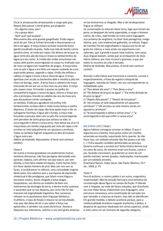 25 | Projeto Medicina – www.projetomedicina.com.br
Ela já ia atravessando atravessando o corgo pelo pau.
Depois dela passar o herói gritou pra pinguela:
- Viu alguma coisa, pau?
- Via a graça dela!
- Quá! quá! quá quaquá!...
Macunaíma deu uma grande gargalhada. Então seguiu
atrás do par. Eles já tinham brincado e descansavam na
beira da lagoa. A moça estava sentada na borda duma
igarité encalhada na praia. Toda nua inda do banho comia
tambiús vivos, se rindo pro rapaz. Ele deitara de bruços na
água rente dos pés da moça e tirava os lambarizinhos da
lagoa pra ela comer. A crilada das ondas amontoava nas
costas dele porém escorregando no corpo nu molhado caía
de novo na lagoa com risadinhas de pingos. A moça batia
com os pés n’água e era feito um repuxo roubado da Luna
espirrando jeitoso, cegando o rapaz. Então ele enfiava a
cabeça na lagoa e trazia a boca cheia de água. A moça
apertava com os pés as bochechas dele e recebia o jato em
cheio na barriga, assim. A brisa fiava a cabeleira da moça
esticando de um em um os fios lisos na cara dela. O moço
pôs reparo nisso. Firmando o queixo no joelho da
companheira ergueu o busto da água, estirou o braço pro
alto e principiou tirando os cabelos da cara da moça pra
que ela pudesse comer sossegada
os tambiús. Então pra agradecer ela enfiou três
lambarizinhos na boca dele e rindo muito fastou o joelho
depressa. O busto do rapaz não teve apoio mais e ele no
sufragante focinhou n’água até o fundo, a moça inda
forçando o pescoço dele com os pés. Ele ia escorregando
sem perceber de tanta graça que achava na vida. Ia
escorregando e afinal a canoa virou. Pois deixai ela virar! A
moça levou um tombo engraçado por cima do rapaz e ele
enrolou-se nela talqualmente um apuizeiro carinhoso.
Todos os tambiús fugiram enquanto os dois brincavam
n’água outra vez.
(Mário de Andrade, Macunaíma. O herói sem nenhum
caráter)
Texto II
De outras e muitas grandezas vos poderíamos ilustrar,
senhoras Amazonas, não fora persignar demasiado esta
epístola; todavia, com afirmar-vos que esta é, por sem
dúvida, a mais bela cidade terráquea, muito hemos feito
em favor destes homens de prol. Mas cair-nos-iam as
faces, si ocultáramos no silêncio, uma curiosidade original
deste povo. Ora sabereis que a sua riqueza de expressão
intelectual é tão prodigiosa, que falam numa língua e
escrevem noutra. Assim chegado a estas plagas
hospitalares, nos demos ao trabalho de bem nos
inteirarmos da etnologia da terra, e dentre muita surpresa
e assombro que se nos deparou, por certo não foi das
menores tal originalidade lingüística. Nas conversas
utilizam-se os paulistanos dum linguajar bárbaro e
multifário, crasso de feição e impuro na vernaculidade,
mas que não deixa de ter o seu sabor e força nas
apóstrofes, e também nas vozes do brincar. Destas e
daquelas nos inteiramos, solícito; e nos será grata empresa
vo-las ensinarmos aí chegado. Mas si de tal desprezível
língua se utilizam
na conversação os naturais desta terra, logo que tomam da
pena, se despojam de tanta asperidade, e surge o Homem
Latino, de Lineu, exprimindo-se numa outra linguagem,
mui próxima da vergiliana, no dizer dum panegirista, meigo
idioma, que, com imperecível galhardia, se intitula: língua
de Camões! De tal originalidade e riqueza vos há-de ser
grato ter ciência, e mais ainda vos espantareis com
saberdes, que à grande e quase total maioria, nem essas
duas línguas bastam, senão que se enriquecem do mais
lídimo italiano, por mais musical e gracioso, e que por
todos os recantos da urbs é versado.
(Mário de Andrade, Macunaíma. O herói sem nenhum
caráter)
Assinale a alternativa que transcreve e converte, correta e
respectivamente, a frase do registro coloquial da
linguagem, extraída do Texto I, em seu correspondente na
modalidade culta.
a) “Pois deixai ela virar” / “Pois deixa-a virar”.
b) “Ele deitara de bruços na água” / “Ele tinha deitado de
bruços na água”.
c) “Depois dela passar” / “Depois de ela passar”.
d) “ele enrolou-se nela talqualmente um apuizeiro
carinhoso” / “ele enrolou-se nela mesmo sendo um
apuizeiro carinhoso”.
e) “Ia escorregando e afinal a canoa virou” / “Ia
escorregando e até que enfim a canoa virou”.
80) (ENEM-2007) Texto I
Agora Fabiano conseguia arranjar as idéias. O que o
segurava era a família. Vivia preso como um novilho
amarrado ao mourão, suportando ferro quente. Se não
fosse isso, um soldado amarelo não lhe pisava o pé não.
(...) Tinha aqueles cambões pendurados ao pescoço.
Deveria continuar a arrastá-los? Sinha Vitória dormia mal
na cama de varas. Os meninos eram uns brutos, como o
pai. Quando crescessem, guardariam as reses de um
patrão invisível, seriam pisados, maltratados, machucados
por um soldado amarelo.
Graciliano Ramos. Vidas Secas. São Paulo: Martins, 23.ª
ed., 1969, p. 75.
Texto II
Para Graciliano, o roceiro pobre é um outro, enigmático,
impermeável. Não há solução fácil para uma tentativa de
incorporação dessa figura no campo da ficção. É lidando
com o impasse, ao invés de fáceis soluções, que Graciliano
vai criar Vidas Secas, elaborando uma linguagem, uma
estrutura romanesca, uma constituição de narrador em
que narrador e criaturas se tocam, mas não se identificam.
Em grande medida, o debate acontece porque, para a
intelectualidade brasileira naquele momento, o pobre, a
despeito de aparecer idealizado em certos aspectos, ainda
é visto como um ser humano de segunda categoria,
 