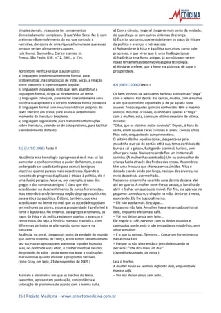 26 | Projeto Medicina – www.projetomedicina.com.br
simples demais, incapaz de ter pensamentos
demasiadamente complexos. O que Vidas Secas faz é, com
pretenso não envolvimento da voz que controla a
narrativa, dar conta de uma riqueza humana de que essas
pessoas seriam plenamente capazes.
Luís Bueno. Guimarães, Clarice e antes. In:
Teresa. São Paulo: USP, n.° 2, 2001, p. 254.
No texto II, verifica-se que o autor utiliza
a) linguagem predominantemente formal, para
problematizar, na composição de Vidas Secas, a relação
entre o escritor e o personagem popular.
b) linguagem inovadora, visto que, sem abandonar a
linguagem formal, dirige-se diretamente ao leitor.
c) linguagem coloquial, para narrar coerentemente uma
história que apresenta o roceiro pobre de forma pitoresca.
d) linguagem formal com recursos retóricos próprios do
texto literário em prosa, para analisar determinado
momento da literatura brasileira.
e) linguagem regionalista, para transmitir informações
sobre literatura, valendo-se de coloquialismo, para facilitar
o entendimento do texto.
81) (FATEC-2006) Texto II
Na ciência e na tecnologia o progresso é real, mas só faz
aumentar o conhecimento e o poder do homem, e esse
poder pode ser usado tanto para os mais benignos
objetivos quanto para os mais desastrosos. Quando o
conceito de progresso é aplicado à ética e à política, ele é
uma ilusão perigosa. Veja-se, por exemplo, o caso dos
gregos e dos romanos antigos. É claro que eles
acreditavam no desenvolvimento de novas ferramentas.
Mas eles não transferiam essa noção de progresso técnico
para a ética ou a política. É óbvio, também, que eles
acreditavam no bem e no mal, que as sociedades podiam
ser melhores ou piores, e que a prosperidade é preferível à
fome e à pobreza. No entanto, para gregos e romanos, os
jogos da ética e da política estavam sujeitos a avanços e
retrocessos. Ou seja, a história humana era cíclica, com
diferentes períodos se alternando, como ocorre na
natureza.
A ciência, no geral, chega mais perto da verdade do mundo
que outros sistemas de crença, e nós temos testemunhado
seu sucesso pragmático em aumentar o poder humano.
Mas, do ponto de vista ético, o conhecimento é neutro,
desprovido de valor - pode tanto nos levar a realizações
maravilhosas quanto atender a propósitos terríveis.
(John Gray, em Veja, 23 de novembro de 2005.)
Assinale a alternativa em que os trechos do texto,
reescritos, apresentam pontuação, concordância e
colocação de pronomes de acordo com a norma culta.
a) Com a ciência, no geral chega-se mais perto da verdade,
do que chega-se com outros sistemas de crença.
b) É certo, portanto, que se sujeitavam os jogos da ética e
da política a avanços e retrocessos.
c) Aplicando-se à ética e à política conceitos, como o de
progresso, é que vê-se que é: uma ilusão perigosa.
d) Na Grécia e na Roma antigas, já acreditavam-se em
novas ferramentas desenvolvidas pela tecnologia.
e) Ainda se prefere, que a fome e a pobreza, dê lugar à
prosperidade.
82) (FATEC-2006) Texto I
Os bem vizinhos de Naziazeno Barbosa assistem ao “pega”
com o leiteiro. Por detrás das cercas, mudos, com a mulher
e um que outro filho espantado já de pé àquela hora,
ouvem. Todos aqueles quintais conhecidos têm o mesmo
silêncio. Noutras ocasiões, quando era apenas a “briga”
com a mulher, esta, como um último desaforo de vítima,
dizialhe:
“Olha, que os vizinhos estão ouvindo”. Depois, à hora da
saída, eram aquelas caras curiosas à janela. com os olhos
fitos nele, enquanto ele cumprimentava.
O leiteiro diz-lhe aquelas coisas, despenca-se pela
escadinha que vai do portão até à rua, toma as rédeas do
burro e sai a galope, fustigando o animal, furioso, sem
olhar para nada. Naziazeno ainda fica um instante ali
sozinho. (A mulher havia entrado.) Um ou outro olhar de
criança fuzila através das frestas das cercas. As sombras
têm uma frescura que cheira a ervas úmidas. A luz é
doirada e anda ainda por longe, na copa das árvores, no
meio da estrada avermelhada.
Naziazeno encaminha-se então para dentro de casa. Vai
até ao quarto. A mulher ouve-lhe os passos, o barulho de
abrir e fechar um que outro móvel. Por fim, ele aparece no
pequeno comedouro, o chapéu na mão. Senta-se à mesa,
esperando. Ela lhe traz o alimento.
– Ele não aceita mais desculpas...
Naziazeno não fala. A mulher havia-se sentado defronte
dele, enquanto ele toma o café.
– Vai nos deixar ainda sem leite...
Ele engole o café, nervoso, com os dedos ossudos e
cabeçudos quebrando o pão em pedaços miudinhos, sem
olhar a mulher.
– É o que tu pensas. Temores... Cortar um fornecimento
não é coisa fácil.
– Porque tu não viste então o jeito dele quando te
declarou: “Lhe dou mais um dia!”
(Dyonélio Machado, Os ratos.)
Leia o trecho:
A mulher havia-se sentado defronte dele, enquanto ele
toma o café.
– Vai nos deixar ainda sem leite...
 