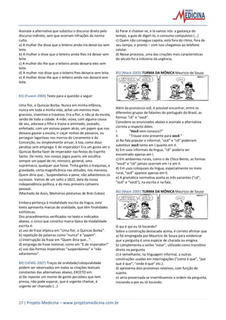 27 | Projeto Medicina – www.projetomedicina.com.br
Assinale a alternativa que substitui o discurso direto pelo
discurso indireto, sem que ocorram infrações da norma
culta.
a) A mulher lhe disse que o leiteiro ainda iria deixá-los sem
leite.
b) A mulher o disse que o leiteiro ainda lhes irá deixar sem
leite.
c) A mulher diz-lhe que o leiteiro ainda deixaria eles sem
leite.
d) A mulher nos disse que o leiteiro lhes deixaria sem leite.
e) A mulher disse-lhe que o leiteiro ainda nos deixará sem
leite.
83) (Fuvest-2004) Texto para a questão a seguir
Uma flor, o Quincas Borba. Nunca em minha infância,
nunca em toda a minha vida, achei um menino mais
gracioso, inventivo e travesso. Era a flor, e não já da escola,
senão de toda a cidade. A mãe, viúva, com alguma cousa
de seu, adorava o filho e trazia-o amimado, asseado,
enfeitado, com um vistoso pajem atrás, um pajem que nos
deixava gazear a escola, ir caçar ninhos de pássaros, ou
perseguir lagartixas nos morros do Livramento e da
Conceição, ou simplesmente arruar, à toa, como dous
peraltas sem emprego. E de imperador! Era um gosto ver o
Quincas Borba fazer de imperador nas festas do Espírito
Santo. De resto, nos nossos jogos pueris, ele escolhia
sempre um papel de rei, ministro, general, uma
supremacia, qualquer que fosse. Tinha garbo o traquinas, e
gravidade, certa magnificência nas atitudes, nos meneios.
Quem diria que… Suspendamos a pena; não adiantemos os
sucessos. Vamos de um salto a 1822, data da nossa
independência política, e do meu primeiro cativeiro
pessoal.
(Machado de Assis, Memórias póstumas de Brás Cubas)
Embora pertença à modalidade escrita da língua, este
texto apresenta marcas de oralidade, que têm finalidades
estilísticas.
Dos procedimentos verificados no texto e indicados
abaixo, o único que constitui marca típica da modalidade
escrita é:
a) uso de frase elíptica em “Uma flor, o Quincas Borba”.
b) repetição de palavras como “nunca” e “pajem”.
c) interrupção da frase em “Quem diria que...”.
d) emprego de frase nominal, como em “E de imperador!”
e) uso das formas imperativas “suspendamos” e “não
adiantemos”.
84) (UEMG-2007) Traços de oralidade/coloquialidade
podem ser observados em todas as citações textuais
constantes das alternativas abaixo, EXCETO em:
a) De repente um monte de gente percebeu que tem
pressa, não pode esperar, que é urgente chamar, é
urgente ser chamado (...)
b) Parar é chatear-se, e lá vamos nós: a gastança do
tempo, a gula de digeri-lo, o consumo compulsivo (...)
c) Quem não consegue capota, está fora do ritmo, fora de
seu tempo, e pronto – com isso chegamos ao telefone
celular.
d) Nesse processo, uma das criações mais características
do século foi a indústria da urgência.
85) (Mack-2005) TURMA DA MÔNICA Mauricio de Sousa
Além da pronúncia ocê, é possível encontrar, entre os
diferentes grupos de falantes do português do Brasil, as
formas “cê” e “você”.
Considere os enunciados abaixo e assinale a alternativa
correta a respeito deles.
I. “Você vem conosco?”
II. “Trouxe este presente para você.”
a) Na fala popular e informal, “ocê” e “cê” poderiam
substituir você tanto em I quanto em II.
b) Em usos informais da língua, “cê” poderia ser
encontrado apenas em I.
c) Em ambientes rurais, como o de Chico Bento, as formas
“você” e “cê” jamais ocorrem em I e em II.
d) Em usos coloquiais da língua, especialmente no meio
rural, “ocê” aparece apenas em II.
e) A gramática normativa aceita as três variantes (“cê”,
“ocê” e “você”), na escrita e na fala.
86) (Mack-2005) TURMA DA MÔNICA Mauricio de Sousa
O qui é qui eu tô tocando?
Sobre a construção destacada acima, é correto afirmar que
a) foi empregada por Maurício de Souza para evidenciar
que a pergunta é uma espécie de charada ou enigma.
b) complementa o verbo “estar”, utilizado como transitivo
direto na pergunta.
c) é semelhante, na linguagem informal, a outras
construções usadas em interrogações (“como é que”, “por
que é que”, “onde é que” etc.).
d) apresenta dois pronomes relativos, com função de
sujeito.
e) seria preservada se invertêssemos a ordem da pergunta,
iniciando-a por eu tô tocando.
 