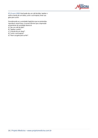 28 | Projeto Medicina – www.projetomedicina.com.br
87) (Fuvest-2000) Você pode dar um rolê de bike, lapidar o
estilo a bordo de um skate, curtir o sol tropical, levar sua
gata para surfar.
Considerando-se a variedade lingüística que se pretendeu
reproduzir nesta frase, é correto afirmar que a expressão
proveniente de variedade diversa é
a) “dar um rolê de bike”.
b) “lapidar o estilo”.
c) “a bordo de um skate”.
d) “curtir o sol tropical”.
e) “levar sua gata para surfar”.
 
