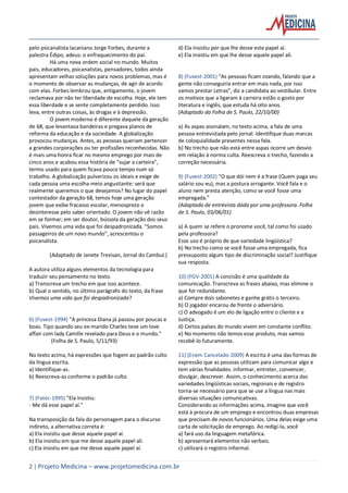 2 | Projeto Medicina – www.projetomedicina.com.br
pelo psicanalista lacaniano Jorge Forbes, durante a
palestra Édipo, adeus: o enfraquecimento do pai.
Há uma nova ordem social no mundo. Muitos
pais, educadores, psicanalistas, pensadores, todos ainda
apresentam velhas soluções para novos problemas, mas é
o momento de observar as mudanças, de agir de acordo
com elas. Forbes lembrou que, antigamente, o jovem
reclamava por não ter liberdade de escolha. Hoje, ele tem
essa liberdade e se sente completamente perdido. Isso
leva, entre outras coisas, às drogas e à depressão.
O jovem moderno é diferente daquele da geração
de 68, que levantava bandeiras e pregava planos de
reforma da educação e da sociedade. A globalização
provocou mudanças. Antes, as pessoas queriam pertencer
a grandes corporações ou ter profissões reconhecidas. Não
é mais uma honra ficar no mesmo emprego por mais de
cinco anos e acabou essa história de “sujar a carteira”,
termo usado para quem ficava pouco tempo num só
trabalho. A globalização pulverizou os ideais e exige de
cada pessoa uma escolha meio angustiante: será que
realmente queremos o que desejamos? No lugar do papel
contestador da geração 68, temos hoje uma geração
jovem que exibe fracasso escolar, menosprezo e
desinteresse pelo saber orientado. O jovem não vê razão
em se formar; em ser doutor, bússola da geração dos seus
pais. Vivemos uma vida que foi despadronizada. “Somos
passageiros de um novo mundo”, acrescentou o
psicanalista.
(Adaptado de Janete Trevisan, Jornal do Cambuí.)
A autora utiliza alguns elementos da tecnologia para
traduzir seu pensamento no texto.
a) Transcreva um trecho em que isso acontece.
b) Qual o sentido, no último parágrafo do texto, da frase
Vivemos uma vida que foi despadronizada?
6) (Fuvest-1994) "A princesa Diana já passou por poucas e
boas. Tipo quando seu ex-marido Charles teve um love
affair com lady Camille revelado para Deus e o mundo."
(Folha de S. Paulo, 5/11/93)
No texto acima, há expressões que fogem ao padrão culto
da língua escrita.
a) Identifique-as.
b) Reescreva-as conforme o padrão culto.
7) (Fatec-1995) "Ela insistiu:
- Me dá esse papel aí."
Na transposição da fala do personagem para o discurso
indireto, a alternativa correta é:
a) Ela insistiu que desse aquele papel aí.
b) Ela insistiu em que me desse aquele papel ali.
c) Ela insistiu em que me desse aquele papel aí.
d) Ela insistiu por que lhe desse este papel aí.
e) Ela insistiu em que lhe desse aquele papel ali.
8) (Fuvest-2001) “As pessoas ficam zoando, falando que a
gente não conseguiria entrar em mais nada, por isso
vamos prestar Letras”, diz a candidata ao vestibular. Entre
os motivos que a ligaram à carreira estão o gosto por
literatura e inglês, que estuda há oito anos.
(Adaptado da Folha de S. Paulo, 22/10/00)
a) As aspas assinalam, no texto acima, a fala de uma
pessoa entrevistada pelo jornal. Identifique duas marcas
de coloquialidade presentes nessa fala.
b) No trecho que não está entre aspas ocorre um desvio
em relação à norma culta. Reescreva o trecho, fazendo a
correção necessária.
9) (Fuvest-2002) “O que dói nem é a frase (Quem paga seu
salário sou eu), mas a postura arrogante. Você fala e o
aluno nem presta atenção, como se você fosse uma
empregada.”
(Adaptado de entrevista dada por uma professora. Folha
de S. Paulo, 03/06/01)
a) A quem se refere o pronome você, tal como foi usado
pela professora?
Esse uso é próprio de que variedade lingüística?
b) No trecho como se você fosse uma empregada, fica
pressuposto algum tipo de discriminação social? Justifique
sua resposta.
10) (FGV-2001) A concisão é uma qualidade da
comunicação. Transcreva as frases abaixo, mas elimine o
que for redundante.
a) Compre dois sabonetes e ganhe grátis o terceiro.
b) O jogador encarou de frente o adversário.
c) O advogado é um elo de ligação entre o cliente e a
Justiça.
d) Certos países do mundo vivem em constante conflito.
e) No momento não temos esse produto, mas vamos
recebê-lo futuramente.
11) (Enem Cancelado-2009) A escrita é uma das formas de
expressão que as pessoas utilizam para comunicar algo e
tem várias finalidades: informar, entreter, convencer,
divulgar, descrever. Assim, o conhecimento acerca das
variedades lingüísticas sociais, regionais e de registro
torna-se necessário para que se use a língua nas mais
diversas situações comunicativas.
Considerando as informações acima, imagine que você
está à procura de um emprego e encontrou duas empresas
que precisam de novos funcionários. Uma delas exige uma
carta de solicitação de emprego. Ao redigi-la, você
a) fará uso da linguagem metafórica.
b) apresentará elementos não verbais.
c) utilizará o registro informal.
 